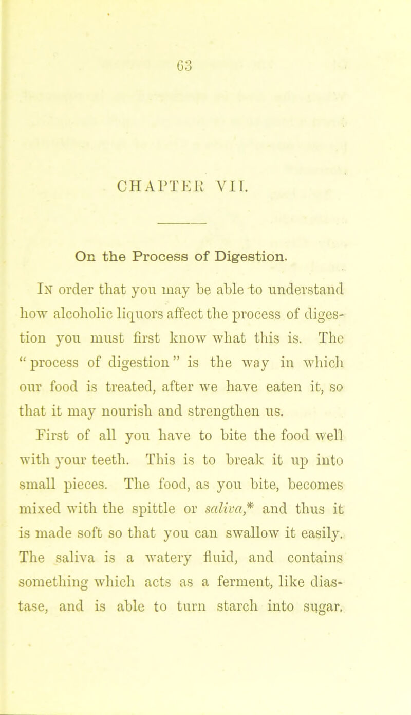 03 CHAPTEE VII. On the Process of Digestion. In order that you may be able to understand how alcoholic liquors affect the process of diges- tion you must first know what this is. The “ process of digestion ” is the way in which our food is treated, after we have eaten it, so that it may nourish and strengthen us. First of all you have to bite the food well with your teeth. This is to break it up into small pieces. The food, as you bite, becomes mixed with the spittle or saliva * and thus it is made soft so that you can swallow it easily. The saliva is a watery fluid, and contains something which acts as a ferment, like dias- tase, and is able to turn starch into sugar,