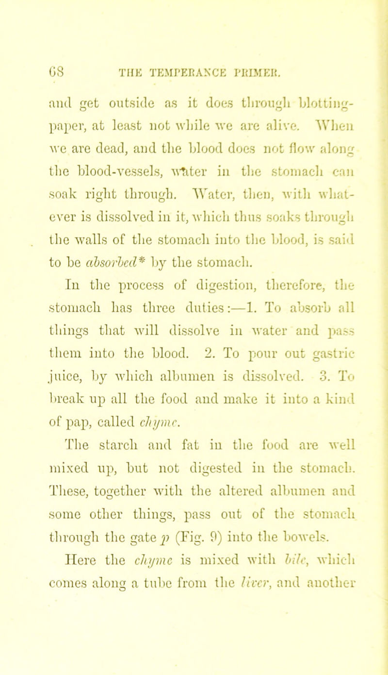find get outside as it does through blotting- paper, at least not while we are alive. When we are dead, and the blood does not flow along the blood-vessels, writer in the stomach can soak right through. Water, then, with what- ever is dissolved in it, which thus soaks through the walls of the stomach into the blood, is said to be absorbed* by the stomach. In the process of digestion, therefore, the stomach has three duties:—1. To absorb all things that will dissolve in water and pass them into the blood. 2. To pour out gastric- juice, by which albumen is dissolved. 3. To break up all the food and make it into a kind of pap, called clnjmc. The starch and fat in the food are well mixed up, but not digested in the stomach. These, together with the altered albumen and some other things, pass out of the stomach through the gate p (Fig. 9) into the bowels. Here the chyme is mixed with bile, which comes along a tube from the liver, and another