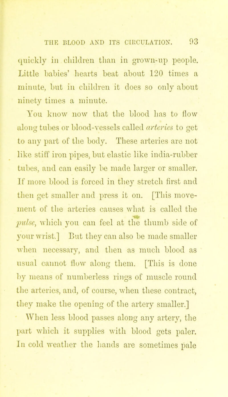 quickly in children than in grown-up people. Little hahies’ hearts beat about 120 times a minute, but in children it does so only about ninety times a minute. You know now that the blood has to flow along tubes or blood-vessels called arteries to get to any part of the body. These arteries are uot like stiff iron pipes, but elastic like india-rubber tubes, and can easily be made larger or smaller. If more blood is forced in they stretch first and then get smaller and press it on. [This move- ment of the arteries causes what is called the pulse, which you can feel at the thumb side of your wrist.] But they can also be made smaller when necessary, and then as much blood as usual cannot flow along them. [This is done by means of numberless rings of muscle round the arteries, and, of course, when these contract, they make the opening of the artery smaller.] When less blood passes along any artery, the part which it supplies with blood gets paler. In cold weather the hands are sometimes pale