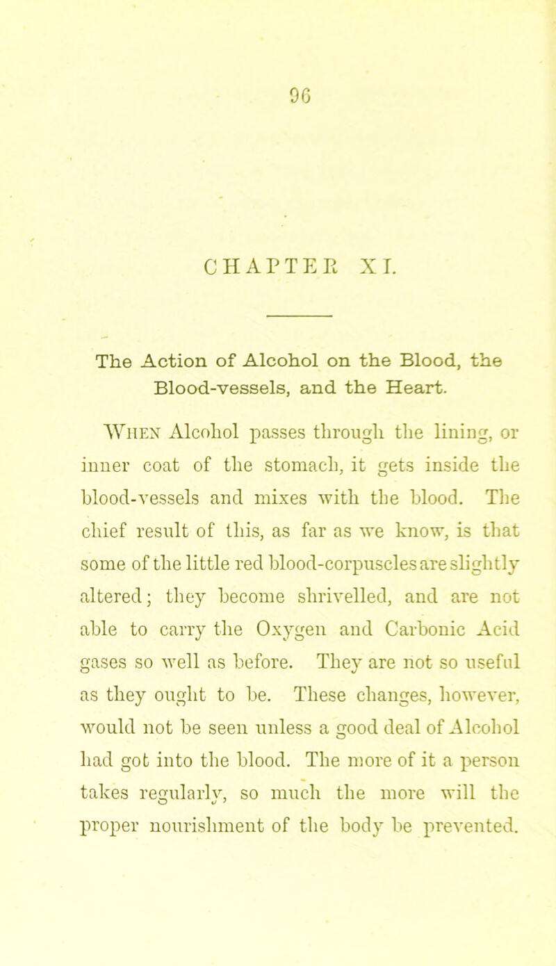 9G CHAPTER XI. The Action of Alcohol on the Blood, the Blood-vessels, and the Heart. When Alcohol passes through the lining, or inner coat of the stomach, it gets inside the blood-vessels and mixes with the blood. The chief result of this, as far as we know, is that some of the little red blood-corpuscles are slightly altered; they become shrivelled, and are not able to carry the Oxygen and Carbonic Acid gases so Avell as before. They are not so useful as they ought to be. These changes, however, would not be seen unless a good deal of Alcohol had got into the blood. The more of it a person takes regularlv, so much the more will the O o J proper nourishment of the body be prevented.