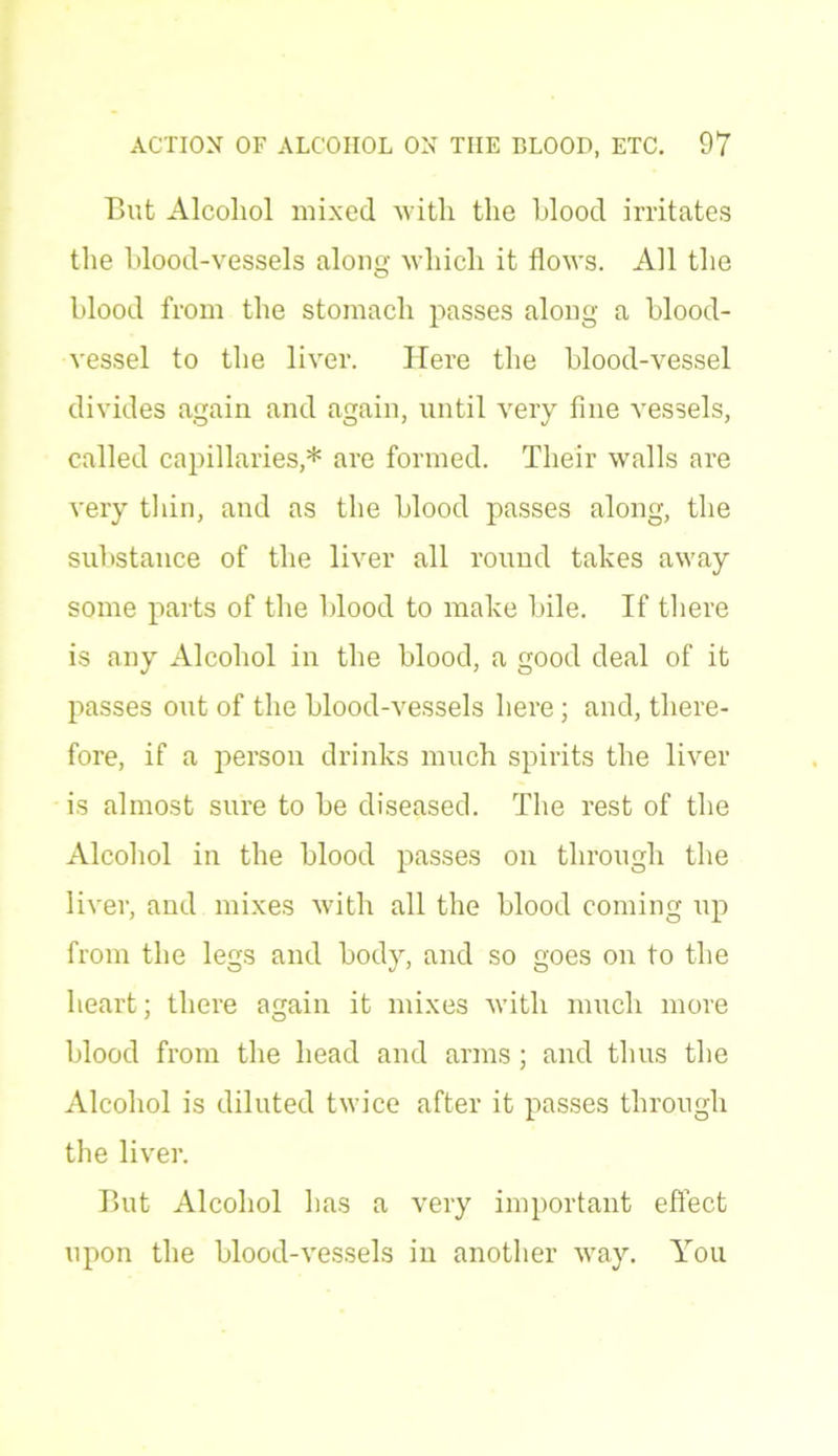 But Alcohol mixed with the hlood irritates the blood-vessels along which it flows. All the blood from the stomach passes along a blood- vessel to the liver. Here the blood-vessel divides again and again, until very fine vessels, called capillaries,* are formed. Their walls are very thin, and as the blood passes along, the substance of the liver all round takes away some parts of the blood to make bile. If there is any Alcohol in the blood, a good deal of it passes out of the blood-vessels here; and, there- fore, if a person drinks much spirits the liver is almost sure to be diseased. The rest of the Alcohol in the blood passes on through the liver, and mixes with all the blood coming up from the legs and body, and so goes on to the heart; there again it mixes with much more blood from the head and arms; and thus the Alcohol is diluted twice after it passes through the liver. But Alcohol has a very important effect upon the blood-vessels in another way. You
