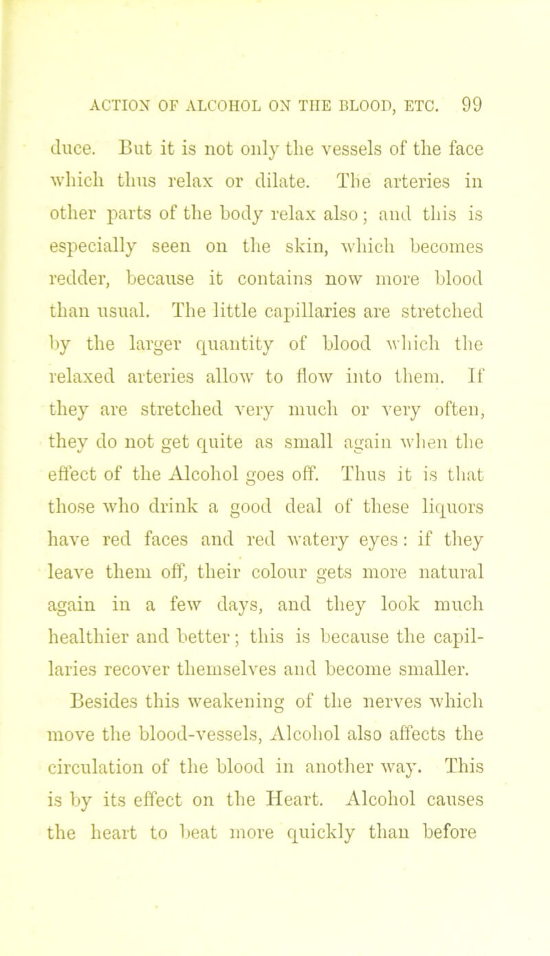 duce. But it is not only the vessels of the face which thus relax or dilate. The arteries in other parts of the body relax also ; and this is especially seen on the skin, which becomes redder, because it contains now more blood than usual. The little capillaries are stretched by the larger quantity of blood which the relaxed arteries allow to flow into them. If they are stretched very much or very often, they do not get quite as small again when the effect of the Alcohol goes off. Thus it is that those who drink a good deal of these liquors have red faces and red watery eyes: if they leave them off, their colour gets more natural again in a few days, and they look much healthier and better; this is because the capil- laries recover themselves and become smaller. Besides this weakening of the nerves which move the blood-vessels, xilcohol also affects the circulation of the blood in another way. This is by its effect on the Heart. Alcohol causes the heart to beat more quickly than before