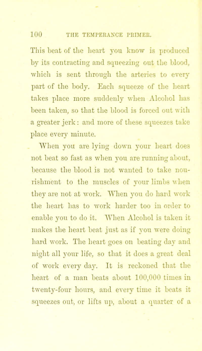 This beat of the heart you know is produced by its contracting and squeezing out tire blood, which is sent through the arteries to every part of the body. Each squeeze of the heart takes place more suddenly when Alcohol has been taken, so that the blood is forced out with a greater jerk: and more of these squeezes take place every minute. When you are lying down your heart does not beat so fast as when you are running about, because the blood is not wanted to take nou- rishment to the muscles of your limbs -when they are not at work. When you do hard work the heart lias to work harder too in order to enable you to do it. When Alcohol is taken it makes the heart heat just as if you were doing hard work. The heart goes on beating day and night all your life, so that it does a great deal of work every day. It is reckoned that the heart of a man beats about 100,000 times in twenty-four hours, and every time it beats it squeezes out, or lifts up, about a quarter of a