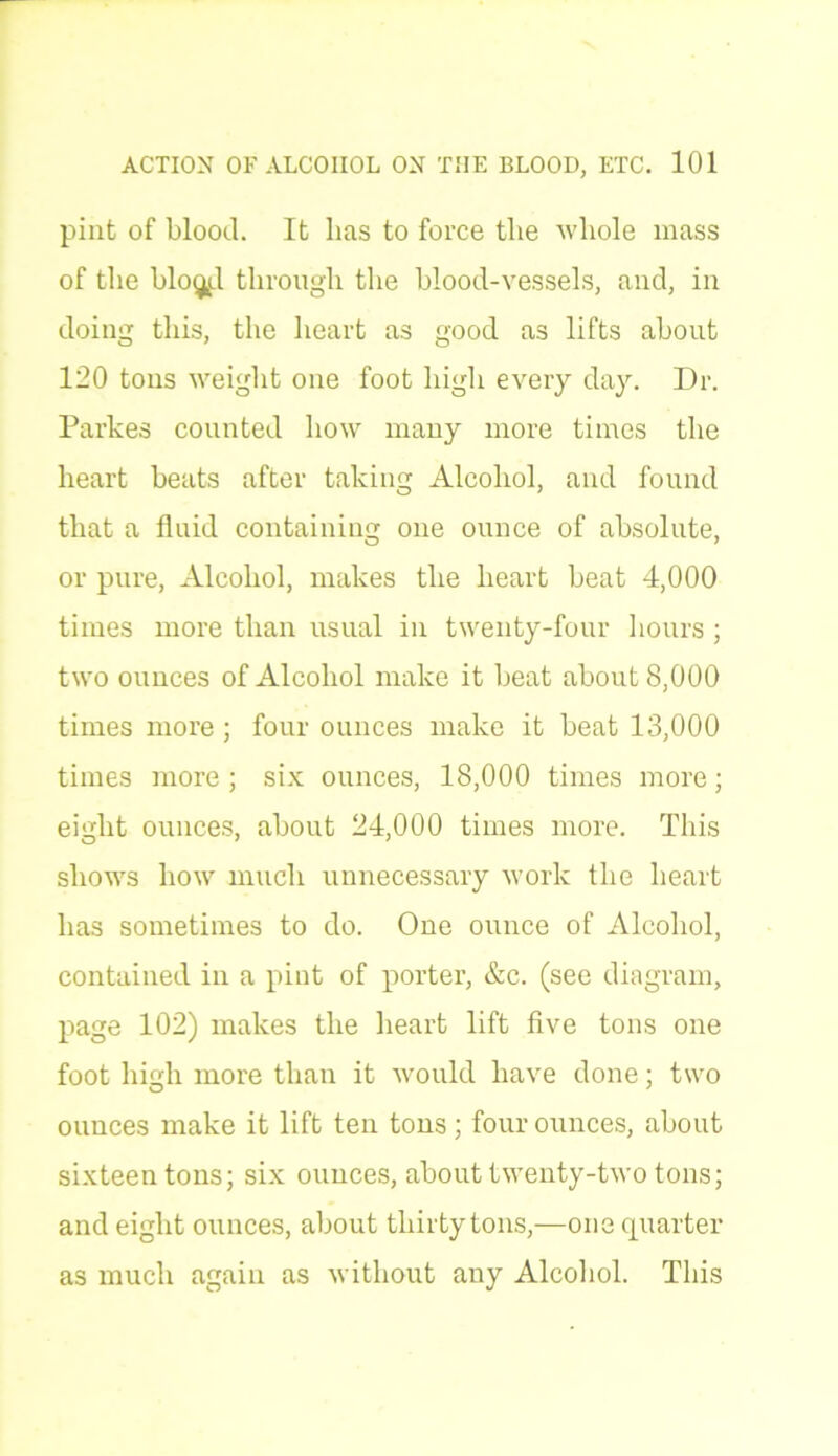 pint of blood. It lias to force the whole mass of the blog^l through the blood-vessels, and, in doing this, the heart as good as lifts about 120 tons weight one foot high every day. Dr. Parkes counted how many more times the heart beats after taking Alcohol, and found that a fluid containing one ounce of absolute, or pure, Alcohol, makes the heart beat 4,000 times more than usual in twenty-four hours; two ounces of Alcohol make it beat about 8,000 times more ; four ounces make it beat 13,000 times more; six ounces, 18,000 times more; eight ounces, about 24,000 times more. This shows how much unnecessary work the heart has sometimes to do. One ounce of Alcohol, contained in a pint of porter, &c. (see diagram, page 102) makes the heart lift five tons one foot high more than it would have done; two ounces make it lift ten tons; four ounces, about sixteen tons; six ounces, about twenty-two tons; and eight ounces, about thirty tons,—one quarter as much again as without any Alcohol. This