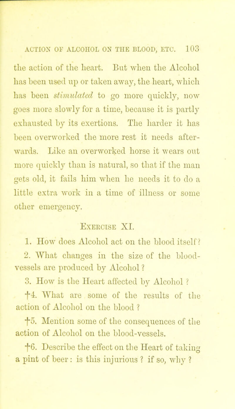 the action of the heart. But when the Alcohol has been used up or taken away, the heart, which has been stimulated to go more quickly, now goes more slowly for a time, because it is partly exhausted by its exertions. The harder it has been overworked the more rest it needs after- wards. Like an overworked horse it wears out more quickly than is natural, so that if the man gets old, it fails him when he needs it to do a little extra work in a time of illness or some other emergency. Exercise XI. 1. How does Alcohol act on the blood itself? 2. What changes in the size of the blood- vessels are produced by Alcohol ? 3. How is the Heart affected by Alcohol ? +4. What are some of the results of the action of Alcohol on the blood ? f5. Mention some of the consequences of the action of Alcohol on the blood-vessels. *f*6. Describe the effect on the Heart of taking a pint of beer: is this injurious ? if so, why ?