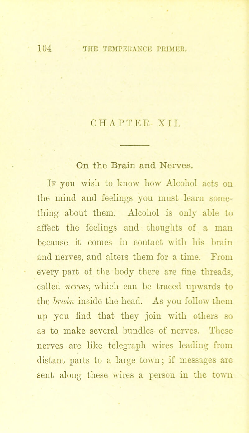 CHAPTER XII. On the Brain and Nerves. If you wisli to know how Alcohol acts on the mind and feelings you must learn some- thing about them. Alcohol is only able to affect the feelings and thoughts of a man because it comes in contact with his brain and nerves, and alters them for a time. From every part of the body there are fine threads, called nerves, which can be traced upwards to the brain inside the head. As you follow them up you find that they join with others so as to make several bundles of nerves. These nerves are like telegraph wires leading from distant parts to a large town; if messages are sent along these wires a person in the town