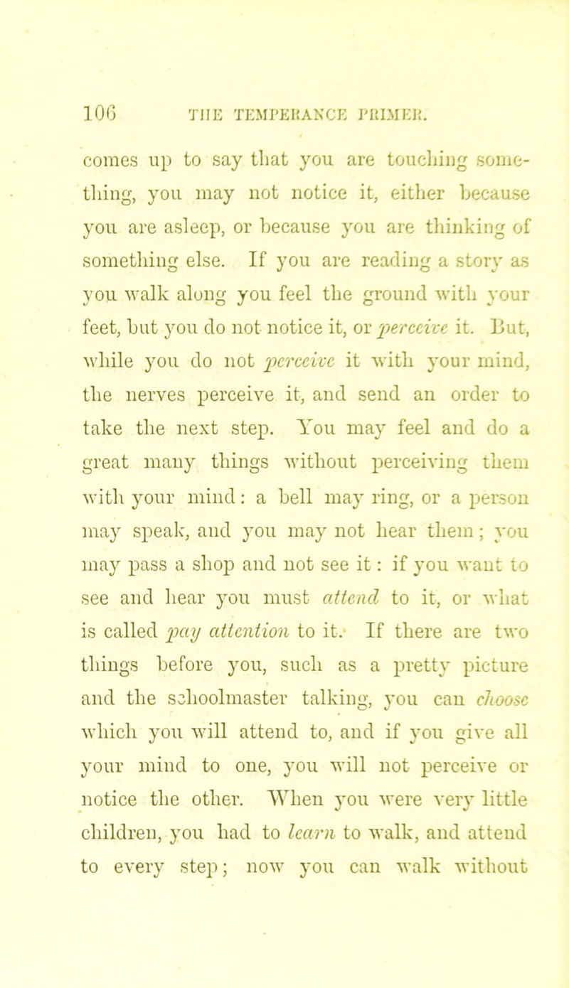 comes up to say that you are touching some- thing, you may not notice it, either because you are asleep, or because you are thinking of something else. If you are reading a story as you walk along you feel the ground with your feet, but you do not notice it, or 'perceive, it. But, while you do not perceive it with your mind, the nerves perceive it, and send an order to take the next step. You may feel and do a great many things without perceiving them with your mind: a bell may ring, or a person may speak, and you may not hear them; you may pass a shop and not see it: if you want to see and hear you must attend to it, or what is called pay attention to it. If there are two things before you, such as a pretty picture and the schoolmaster talking, you can choose which you will attend to, and if you give all your mind to one, you will not perceive or notice the other. When you were very little children, you had to learn to walk, and attend to every step; now you can walk without