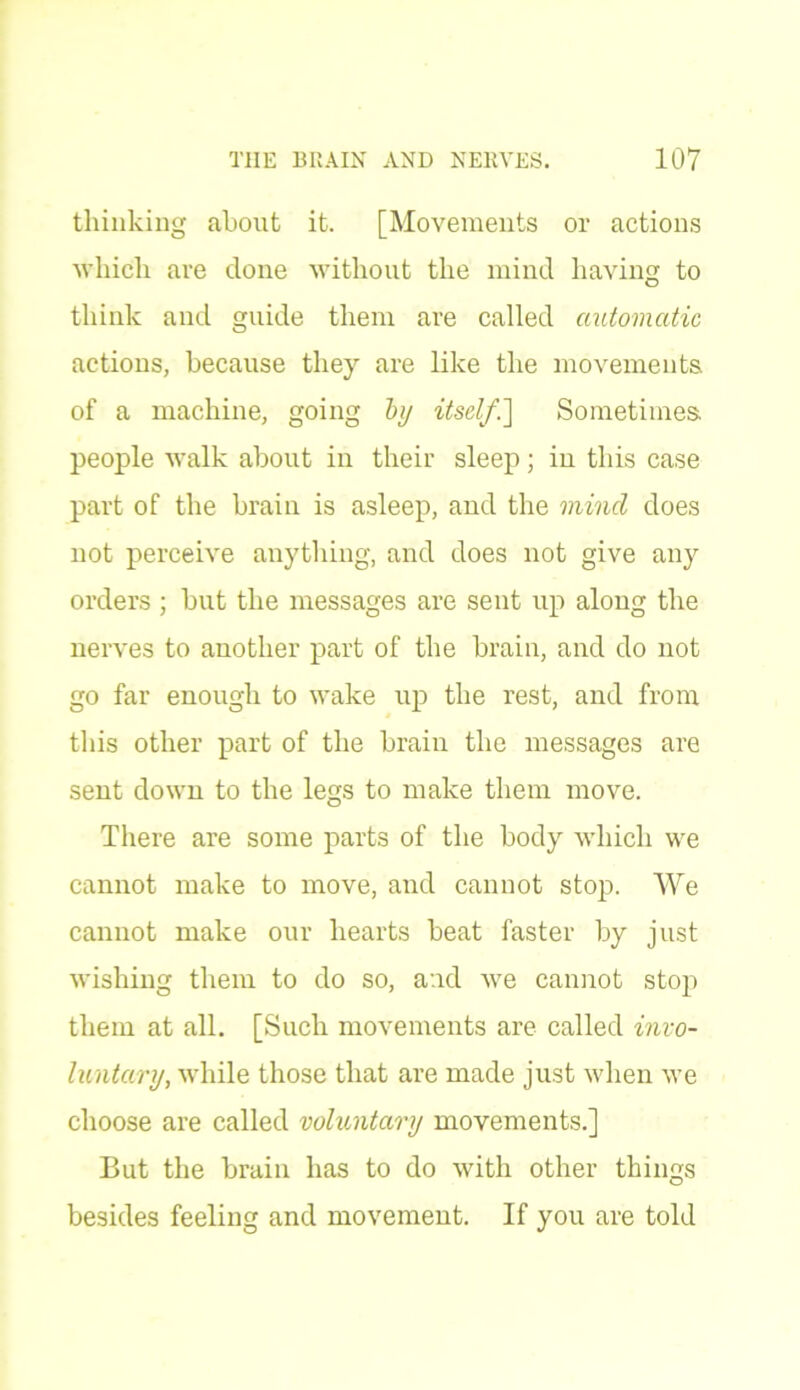 thinking about it. [Movements or actions which are done without the mind having to think and guide them are called automatic actions, because the)'' are like the movements of a machine, going by itself.Sometimes, people walk about in their sleep; in this case part of the brain is asleep, and the mind does not perceive anything, and does not give any orders ; but the messages are sent up along the nerves to another part of the brain, and do not go far enough to wake up the rest, and from this other part of the brain the messages are sent down to the legs to make them move. There are some parts of the body which we cannot make to move, and cannot stop. We cannot make our hearts beat faster by just wishing them to do so, and we cannot stop them at all. [Such movements are called in vo- luntary, while those that are made just when we choose are called voluntary movements.] But the brain has to do with other things besides feeling and movement. If you are told