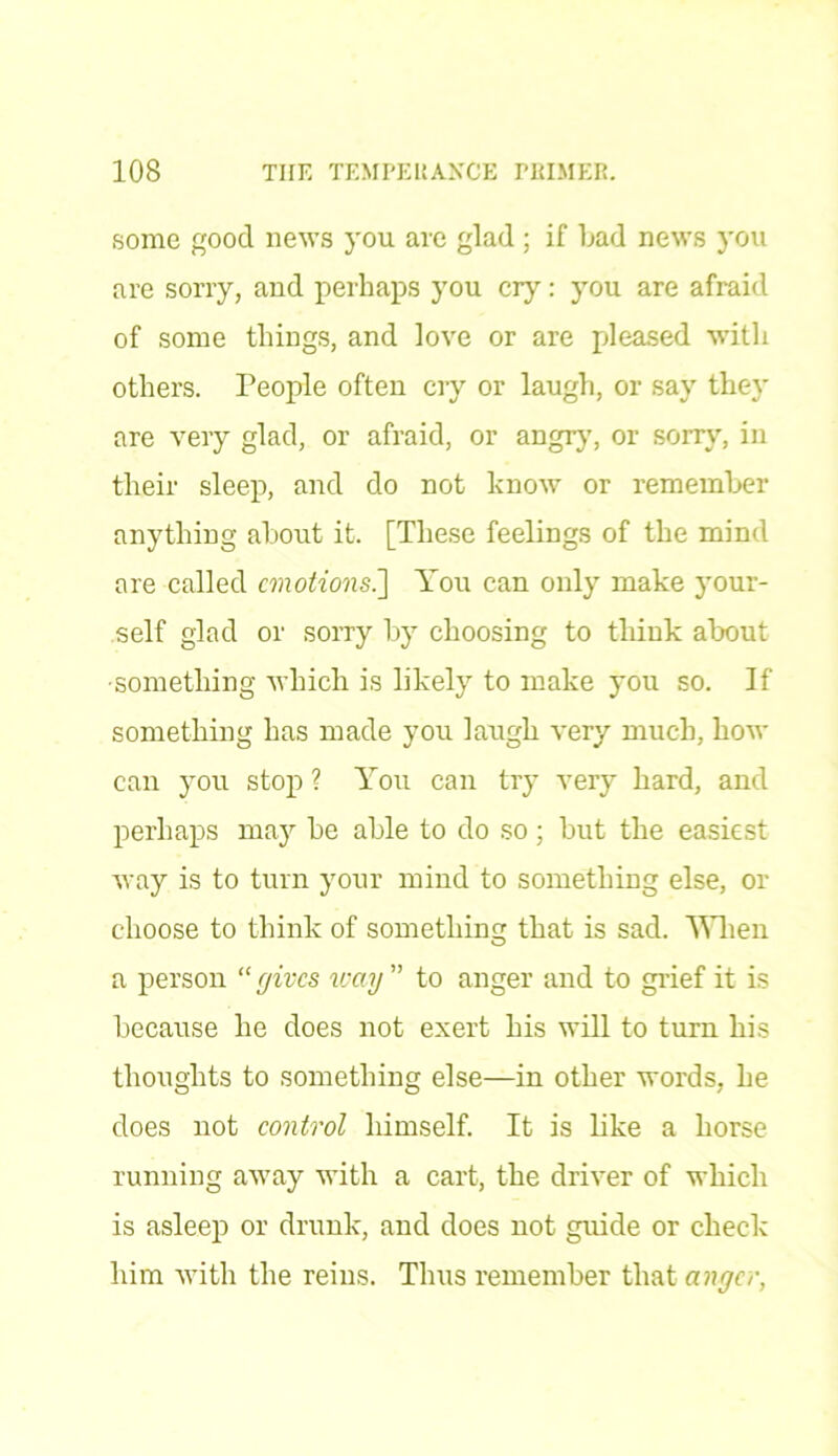 some good news you are glad ; if bad news you are sorry, and perhaps you cry: you are afraid of some things, and love or are pleased with others. People often cry or laugh, or say they are very glad, or afraid, or angry, or sorry, in their sleep, and do not know or remember anything about it. [These feelings of the mind are called emotions.] You can only make your- self glad or sorry by choosing to think about •something which is likely to make you so. If something has made you laugh very much, how can you stop ? You can try very hard, and perhaps may be able to do so; but the easiest way is to turn your mind to something else, or choose to think of something that is sad. When a person “ gives way ” to anger and to grief it is because he does not exert his will to turn his thoughts to something else—in other words, he does not control himself. It is like a horse running away with a cart, the driver of which is asleep or drunk, and does not guide or check him with the reins. Thus remember that anger,