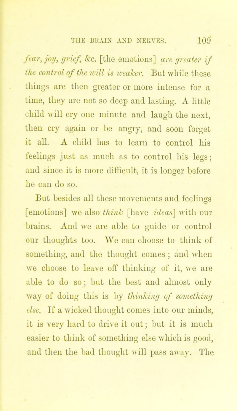 fear, joy, grief, &c. [the emotions] are greater if the control of the will is weaker. But while these things are then greater or more intense for a time, they are not so deep and lasting. A little child will cry one minute and laugh the next, then cry again or be angry, and soon forget it all. A child has to learn to control his feelings just as much as to control his legs; and since it is more difficult, it is longer before he can do so. But besides all these movements and feelings [emotions] we also think [have ideas] with our brains. And we are able to guide or control our thoughts too. We can choose to think of something, and the thought comes ; and when we choose to leave off thinking of it, we are able to do so; but the best and almost only way of doing this is by thinking of something else. If a wicked thought comes into our minds, it is very hard to drive it out; but it is much easier to think of something else which is good, and then the bad thought will pass away. The
