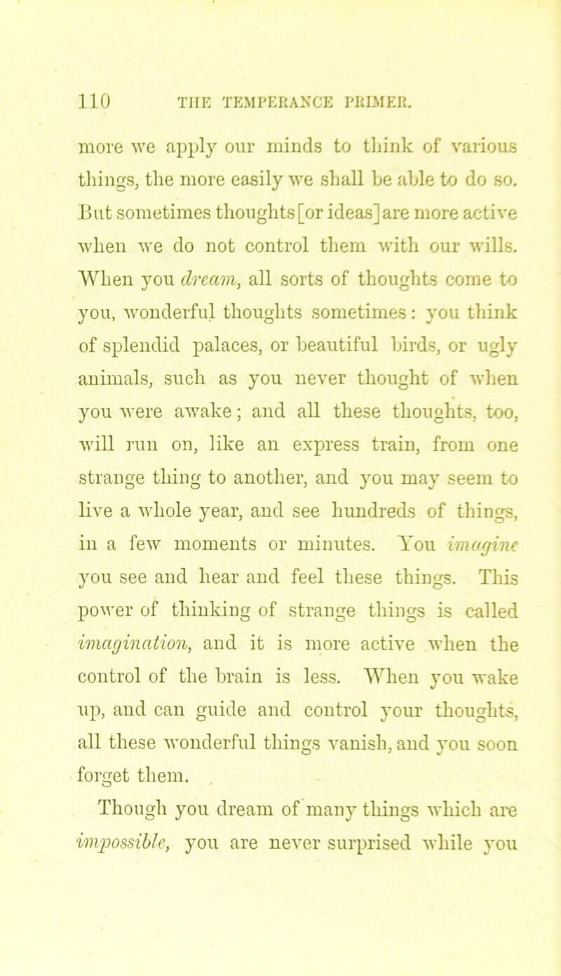 more we apply our minds to tliink of various things, the more easily we shall he able to do so. But sometimes thoughts [or ideas] are more active when we do not control them with our wills. When you dream, all sorts of thoughts come to you, wonderful thoughts sometimes: you think of splendid palaces, or beautiful birds, or ugly animals, such as you never thought of when you were awake; and all these thoughts, too, will run on, like an express train, from one strange thing to another, and you may seem to live a whole year, and see hundreds of things, in a few moments or minutes. You imagine you see and hear and feel these things. This power of thinking of strange things is called imagination, and it is more active when the control of the brain is less. When you wake up, and can guide and control your thoughts, all these wonderful things vanish, and you soon forget them. Though you dream of many things which are impossible, you are never surprised while you