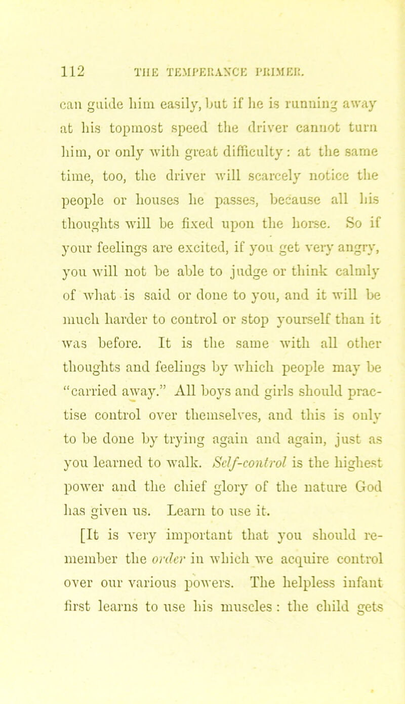 can guide lain easily, but if he is running away at his topmost speed the driver cannot turn him, or only with great difficulty : at the same time, too, the driver will scarcely notice the people or houses he passes, because all his thoughts will be fixed upon the horse. So if your feelings are excited, if you get very angry, you will not be able to judge or think calmly of what is said or done to you, and it will be much harder to control or stop yourself than it was before. It is the same with all other thoughts and feelings by which people may be “carried away.” All boys and girls should prac- tise control over themselves, and this is only to be done by trying again and again, just as you learned to walk. Self-control is the highest power and the chief glory of the nature God has given us. Learn to use it. [It is very important that you should re- member the order in which we acquire control over our various powers. The helpless infant first learns to use his muscles : the child gets o