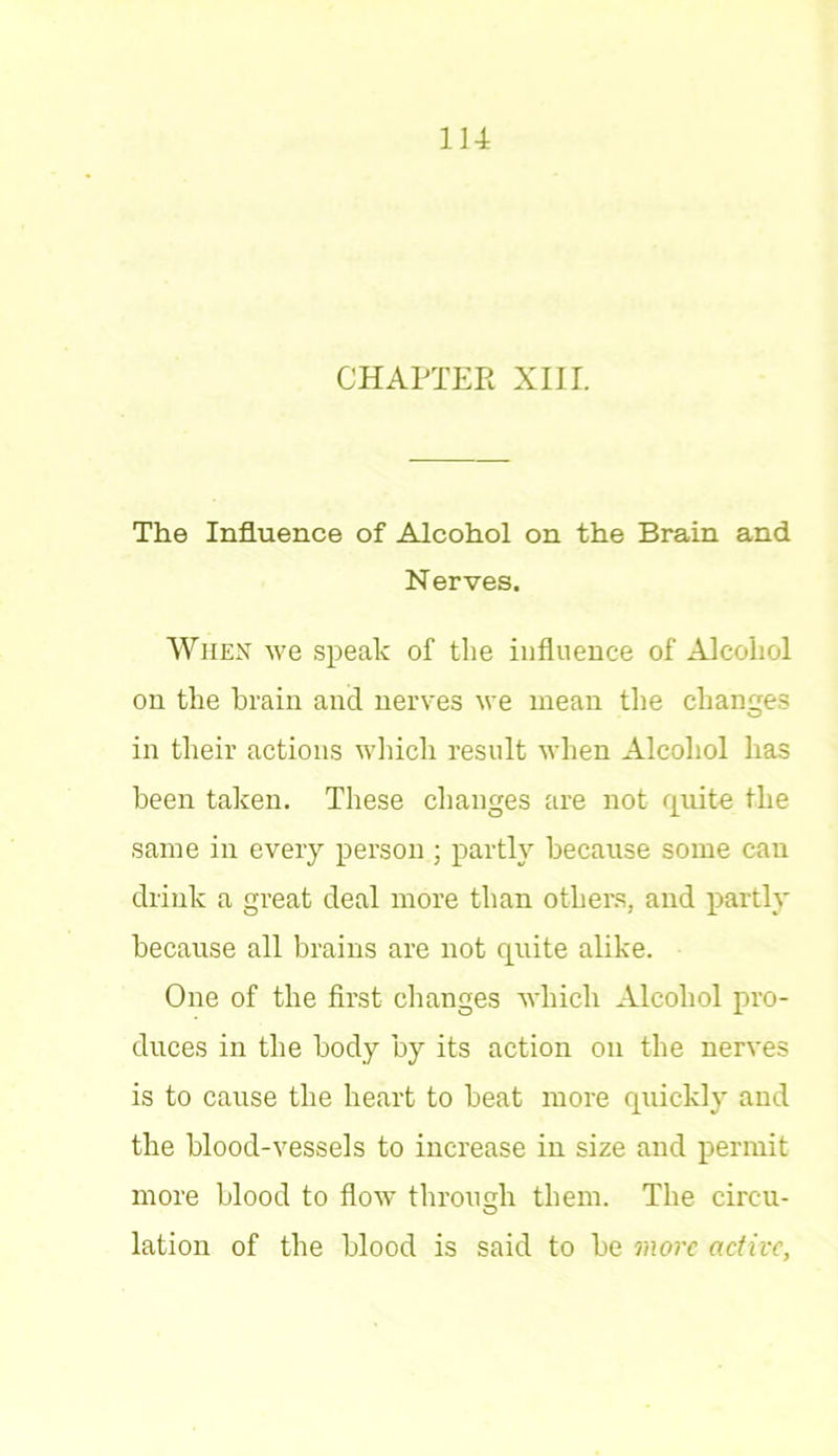 CHAPTER XIII. The Influence of Alcohol on the Brain and Nerves. When we speak of the influence of Alcohol on the brain and nerves we mean the changes in their actions which result when Alcohol has been taken. These changes are not quite the same in every person ; partly because some can drink a great deal more than others, and partly because all brains are not quite alike. One of the first changes which Alcohol pro- duces in the body by its action on the nerves is to cause the heart to beat more quickly and the blood-vessels to increase in size and permit more blood to flow through them. The circu- lation of the blood is said to be more active,