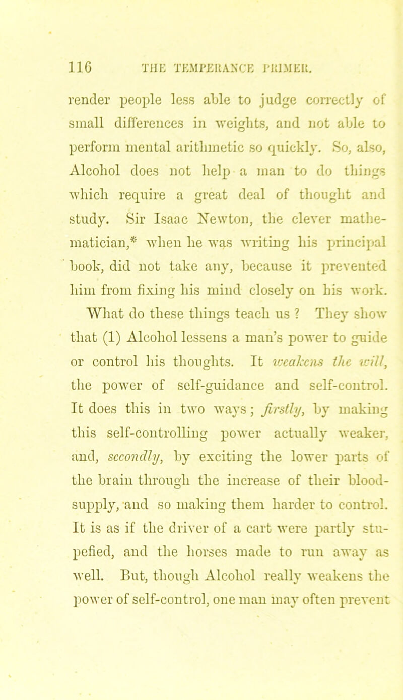 render people less able to judge correctly of small differences in weights, and not able to perform mental arithmetic so quickly. So, also, Alcohol does not help a man to do things which require a great deal of thought and study. Sir Isaac Newton, the clever mathe- matician,* when he was writing his principal book, did not take any, because it prevented him from fixing his mind closely on his work. What do these things teach us ? They show that (1) Alcohol lessens a man’s power to guide or control his thoughts. It weakens the will, the power of self-guidance and self-control. It does this in two ways; firstly, by making this self-controlling power actually weaker, and, secondly, by exciting the lower parts of the brain through the increase of their blood- supply, and so making them harder to control. It is as if the driver of a cart were partly stu- pefied, and the horses made to run away as well. But, though Alcohol really weakens the power of self-control, one man may often prevent