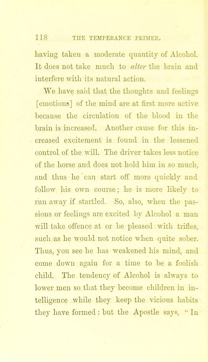 having taken a moderate quantity of Alcohol. It does not take much to alter the brain and interfere with its natural action. We have said that the thoughts and feelings [emotions] of the mind are at first more active because the circulation of the blood in the brain is increased. Another cause for this in- creased excitement is found in the lessened control of the will. The driver takes less notice of the horse and does not hold him in so much, and thus he can start off more quickly and follow his own course; he is more likely to run away if startled. So, also, when the pas- sions or feelings are excited by Alcohol a man will take offence at or be pleased with trifles, such as he would not notice when quite sober. Thus, you see he has weakened his mind, and come down again for a time to be a foolish child. The tendency of Alcohol is always to lower men so that they become children in in- telligence while they keep the vicious habits they have formed : but the Apostle says, “ In