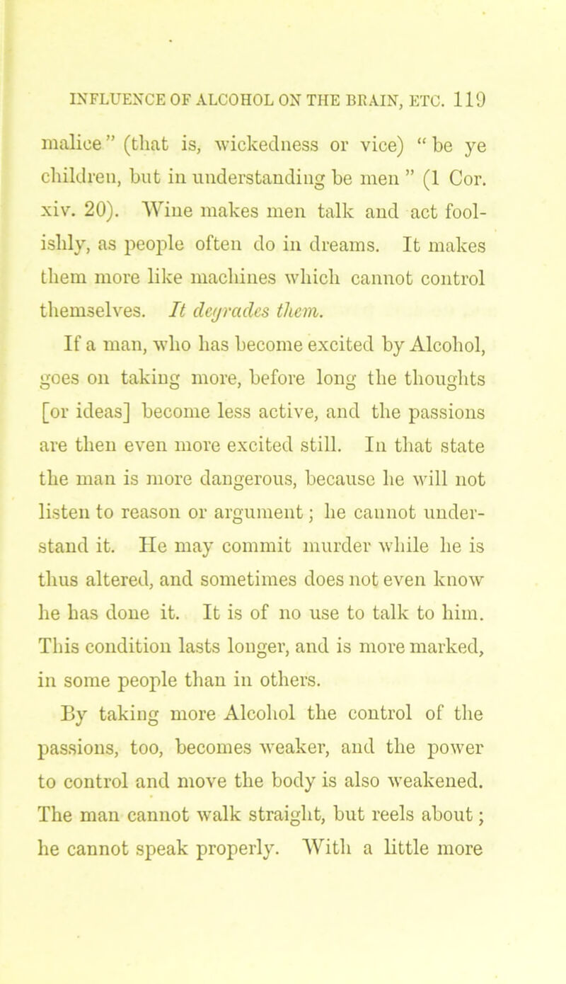 malice ” (that is, wickedness or vice) “ be ye children, but in understanding be men ” (1 Cor. xiv. 20). Wine makes men talk and act fool- ishly, as people often do in dreams. It makes them more like machines which cannot control themselves. It deyrades them. If a man, who has become excited by Alcohol, goes on taking more, before long the thoughts [or ideas] become less active, and the passions are then even more excited still. In that state the man is more dangerous, because he will not listen to reason or argument; he cannot under- stand it. He may commit murder while he is thus altered, and sometimes does not even know he has done it. It is of no use to talk to him. This condition lasts longer, and is more marked, in some people than in others. By taking more Alcohol the control of the passions, too, becomes weaker, and the power to control and move the body is also weakened. The man cannot walk straight, but reels about; he cannot speak properly. With a little more