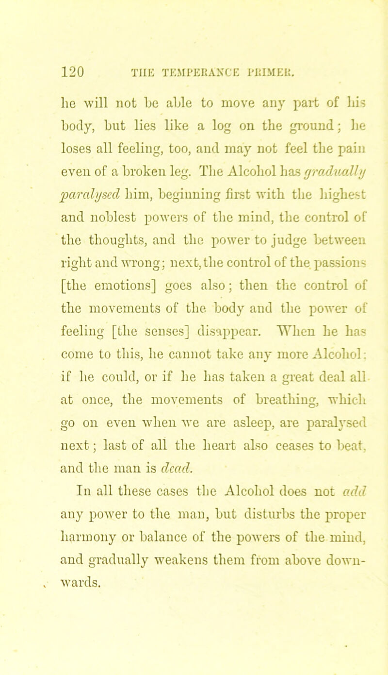 lie will not be able to move any part of his body, but lies like a log on the ground; he loses all feeling, too, and may not feel the pain even of a broken leg. The Alcohol has gradually imralyscd him, beginning first with the highest and noblest powers of the mind, the control of the thoughts, and the power to judge between right and wrong; next,the control of the passions [the emotions] goes also; then the control of the movements of the body and the power of feeling [the senses] disappear. When he has come to this, he cannot take any more Alcohol: if he could, or if he has taken a great deal all at once, the movements of breathing, which go on even when we are asleep, are paralysed next; last of all the heart also ceases to beat, and the man is dead. In all these cases the Alcohol does not add any power to the man, but disturbs the proper harmony or balance of the powers of the mind, and gradually weakens them from above down- wards.