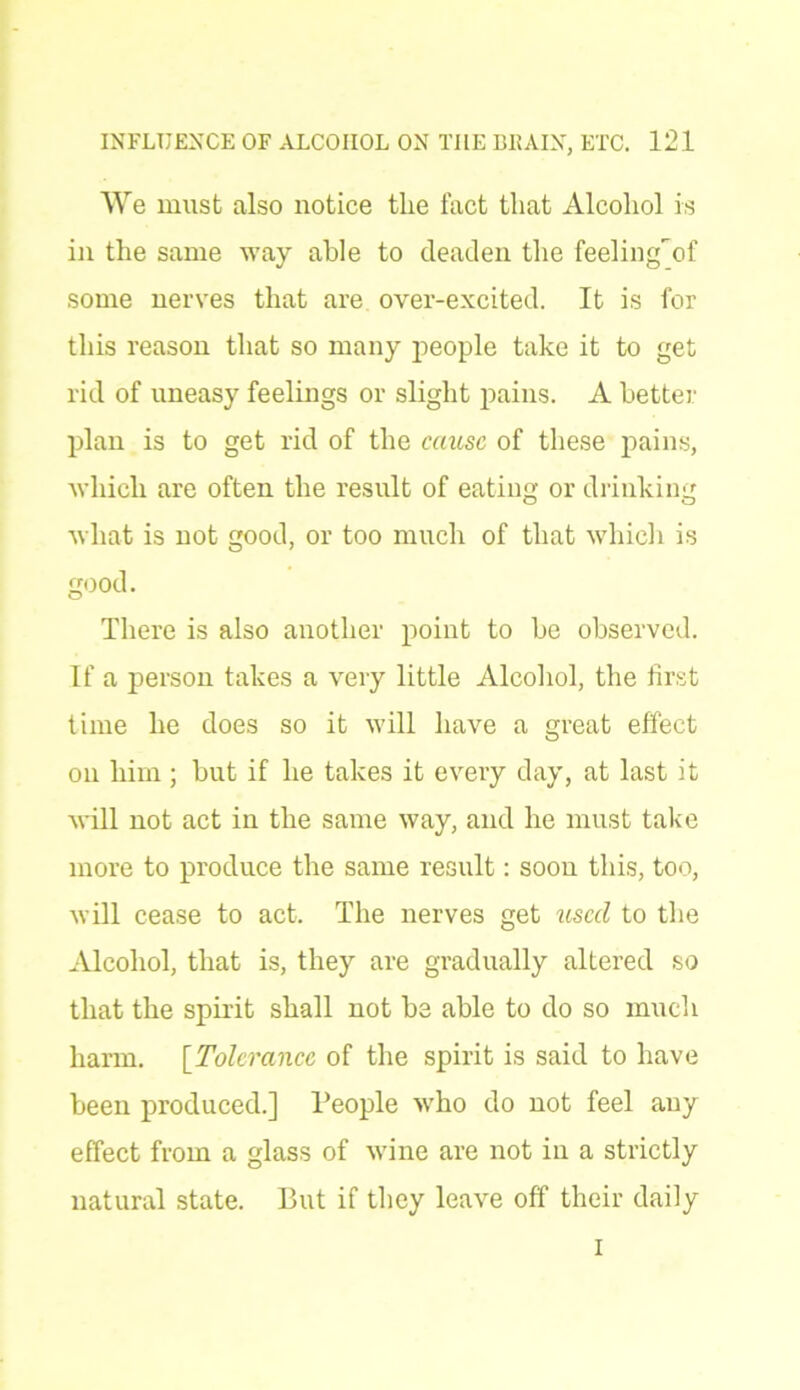 We must also notice the fact that Alcohol is in the same way able to deaden the feeling”of some nerves that are over-excited. It is for this reason that so many people take it to get rid of uneasy feelings or slight pains. A better plan is to get rid of the cause of these pains, which are often the result of eating or drinking what is not good, or too much of that which is good. There is also another point to be observed. If a person takes a very little Alcohol, the first time he does so it will have a great effect on him ; but if he takes it every day, at last it will not act in the same way, and he must take more to produce the same result: soon this, too, will cease to act. The nerves get iiscd to the Alcohol, that is, they are gradually altered so that the spirit shall not be able to do so much harm. [Tolerance of the spirit is said to have been produced.] People who do not feel any effect from a glass of wine are not in a strictly natural state. But if they leave off their daily I