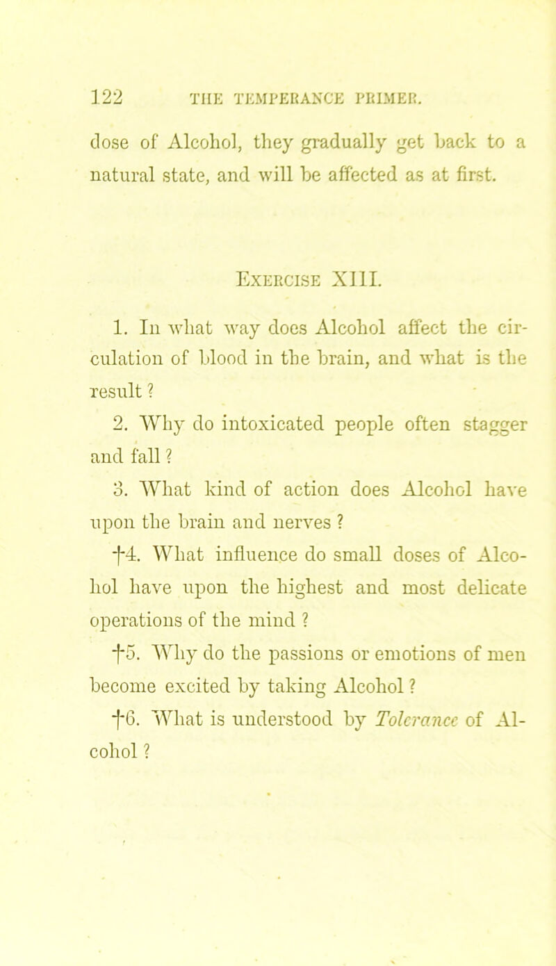 dose of Alcohol, they gradually get hack to a natural state, and will he affected as at first. Exercise XIII. 1. In what way does Alcohol affect the cir- culation of hlood in the hrain, and what is the result ? 2. Why do intoxicated people often stagger and fall ? 3. What kind of action does Alcohol have upon the hrain and nerves ? -f*4. What influence do small doses of Alco- hol have upon the highest and most delicate operations of the mind ? +5. Why do the passions or emotions of men become excited hy taking Alcohol ? *f*6. What is understood hy Tolerance of Al- cohol ?