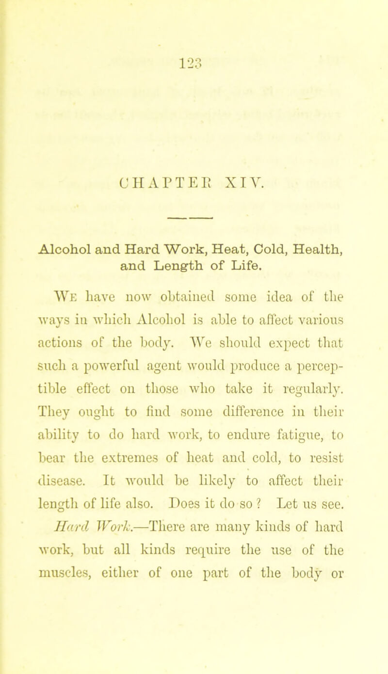 CHAPTER XIV. Alcohol and Hard Work, Heat, Cold, Health, and Length of Life. We have now obtained some idea of the ways in which Alcohol is able to affect various actions of the body. We should expect that such a powerful agent would produce a percep- tible effect on those who take it regularly. They ought to find some difference in their ability to do hard work, to endure fatigue, to bear the extremes of heat and cold, to resist disease. It would be likely to affect their length of life also. Does it do so ? Let us see. Hard Work.—There are many kinds of hard work, but all kinds require the use of the muscles, either of one part of the body or