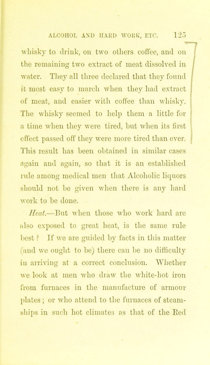 whisky to drink, on two others coffee, and on the remaining two extract of meat dissolved in water. They all three declared that they found it most easy to march when they had extract of meat, and easier with coffee than whisky. The whisky seemed to help them a little for a time when they were tired, hut when its first effect passed oft* they were more tired than ever. This result has been obtained in similar cases again and again, so that it is an established rule among medical men that Alcoholic liquors should not be given when there is any hard work to be done. Heat.—But when those who work hard are also exposed to great heat, is the same rule best ? If we are guided by facts in this matter (and we ought to be) there can be no difficulty in arriving at a correct conclusion. Whether we look at men who draw the white-hot iron from furnaces in the manufacture of armour plates ; or who attend to the furnaces of steam- ships in such hot climates as that of the Bed