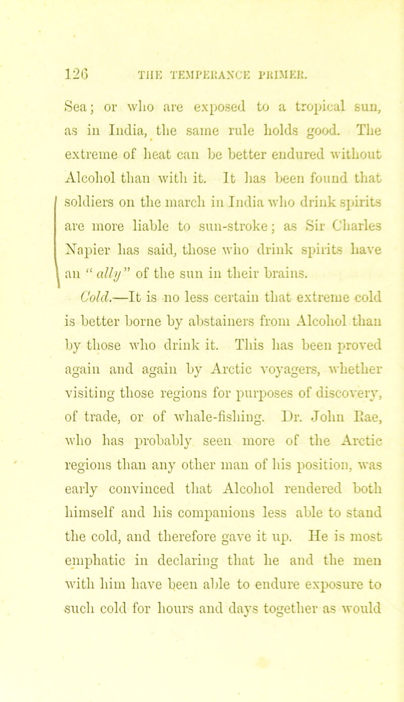 Sea; or who are exposed to a tropical suu, as in India, the same rule holds good. The extreme of heat can he better endured without Alcohol than with it. It lias been found that soldiers on the march in India who drink spirits are more liable to sun-stroke; as Sir Charles Napier lias said, those who drink spirits have an “ ally ” of the sun in their brains. Cold.—It is no less certain that extreme cold is better borne by abstainers from Alcohol than by those who drink it. This has been proved again and again by Arctic voyagers, whether visiting those regions for purposes of discovery, of trade, or of whale-fisliing. Dr. John Eae, who has probably seen more of the Arctic regions than any other man of his position, was early convinced that Alcohol rendered both himself and his companions less able to stand the cold, and therefore gave it lip. He is most emphatic in declaring that he and the men with him have been able to endure exposure to such cold for hours and days together as would