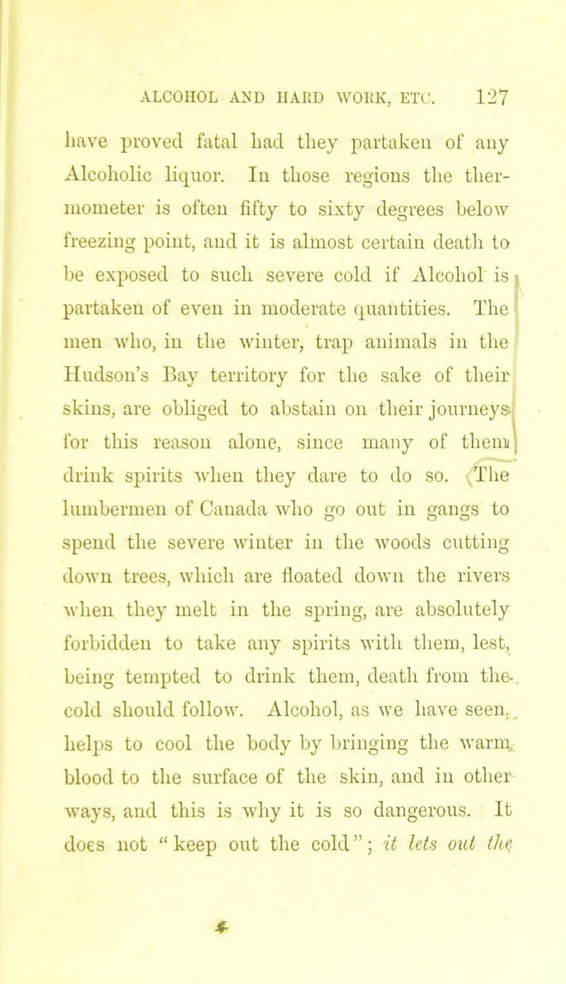 have proved fatal had they partaken of any Alcoholic liquor. In those regions the ther- mometer is often fifty to sixty degrees below freezing point, and it is almost certain death to be exposed to such severe cold if Alcohol is partaken of even in moderate quantities. The men who, in the winter, trap animals in the Hudson’s Bay territory for the sake of their skins, are obliged to abstain on their journeys, for this reason alone, since many of them; drink spirits when they dare to do so. The lumbermen of Canada who go out in gangs to spend the severe winter in the woods cutting down trees, which are floated down the rivers when they melt in the spring, are absolutely forbidden to take any spirits with them, lest, being tempted to drink them, death from the-, cold should follow. Alcohol, as we have seen.. helps to cool the body by bringing the warm blood to the surface of the skin, and in other- ways, and this is why it is so dangerous. It does not “ keep out the cold ”; it lets out tliq