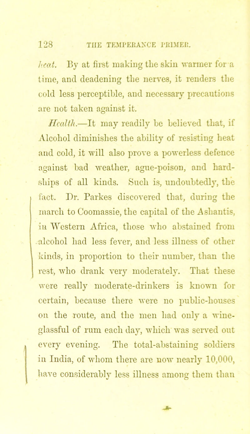 heat. By at first making the skin warmer for a time, and deadening the nerves, it renders the cold less perceptible, and necessary precautions are not taken against it. Health.—It may readily be believed that, if Alcohol diminishes the ability of resisting heat and cold, it will also prove a powerless defence against bad weather, ague-poison, and hard- ships of all kinds. Such is, undoubtedly, the fact. Dr. Parkes discovered that, during the march to Coomassie, the capital of the Ashantis, in Western Africa, those who abstained from .alcohol had less fever, and less illness of other kinds, in proportion to their number, than the rest, who drank very moderately. That these were really moderate-drinkers is known for certain, because there were no public-houses on the route, and the men had only a wine- glassful of rum each day, which was served out every evening. The total-abstaining soldiers in India, of whom there are now nearly 10,000, have considerably less illness among them than