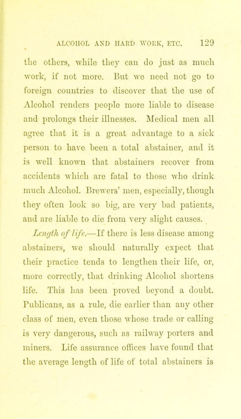 the others, while they can do just as much work, if not more. But we need not go to foreign countries to discover that the use of Alcohol renders people more liable to disease and prolongs their illnesses. Medical men all agree that it is a great advantage to a sick person to have been a total abstainer, and it is well known that abstainers recover from accidents which are fatal to those who drink much Alcohol. Brewers’ men, especially, though they often look so big, are very bad patients, and are liable to die from very slight causes. Length of life.—If there is less disease among abstainers, we should naturally expect that their practice tends to lengthen their life, or, more correctly, that drinking Alcohol shortens life. This has been proved beyond a doubt. Publicans, as a rule, die earlier than any other class of men, even those whose trade or calling is very dangerous, such as railway porters and miners. Life assurance offices have found that the average length of life of total abstainers is o o