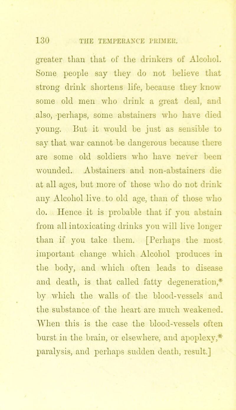greater than that of the drinkers of Alcohol. Some people say they do not believe that strong drink shortens life, because they know some old men who drink a great deal, and also, perhaps, some abstainers who have died young. But it would be just as sensible to say that war cannot be dangerous because there are some old soldiers who have never been 'wounded. Abstainers and non-abstainers die at all ages, but more of those who do not drink any Alcohol live to old age, than of those who do. Hence it is probable that if you abstain from all intoxicating drinks you will live longer than if you take them. [Perhaps the most important change which Alcohol produces in the body, and which often leads to disease and death, is that called fatty degeneration,* by which the Avails of the blood-vessels and the substance of the heart are much weakened. When this is the case the blood-vessels often burst in the brain, or elsewhere, and apoplexy,* paralysis, and perhaps sudden death, result.]