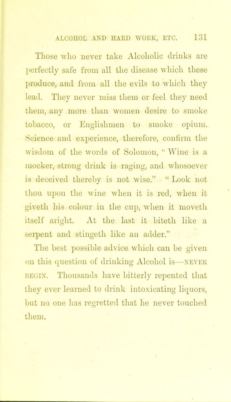 Those who never take Alcoholic drinks are perfectly safe from all the disease which these produce, and from all the evils to which they lead. They never miss them or feel they need them, any more than women desire to smoke tobacco, or Englishmen to smoke opium. Science and experience, therefore, confirm the wisdom of the words of Solomon, “ Wine is a mocker, strong drink is raging, and whosoever is deceived thereby is not wise.” “ Look not thou upon the wine when it is red, when it giveth his colour in the cup, when it moveth itself aright. At the last it biteth like a serpent and stingeth like an adder.” The best possible advice which can be given on this question of drinking Alcohol is—never begin. Thousands have bitterly repented that they ever learned to drink intoxicating liquors, but no one has regretted that he never touched them.