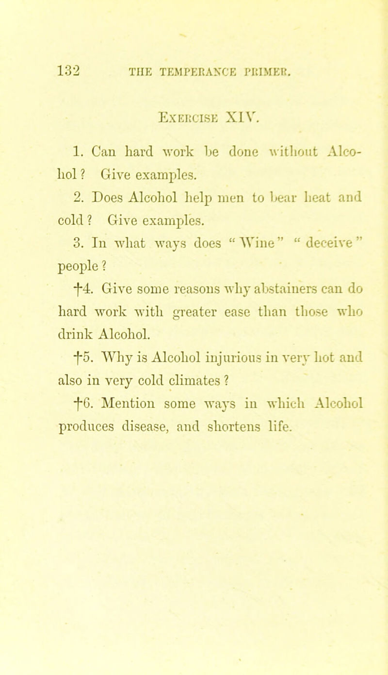 Exercise XIV. 1. Can hard work he done without Alco- hol ? Give examples. 2. Does Alcohol help men to bear heat and cold ? Give examples. 3. In what ways does “'Wine” “deceive” people ? *J*4. Give some reasons why abstainers can do hard work with greater ease than those who drink Alcohol. -f*5. Why is Alcohol injurious in very hot and also in very cold climates ? ■fG. Mention some ways in which Alcohol produces disease, and shortens life.