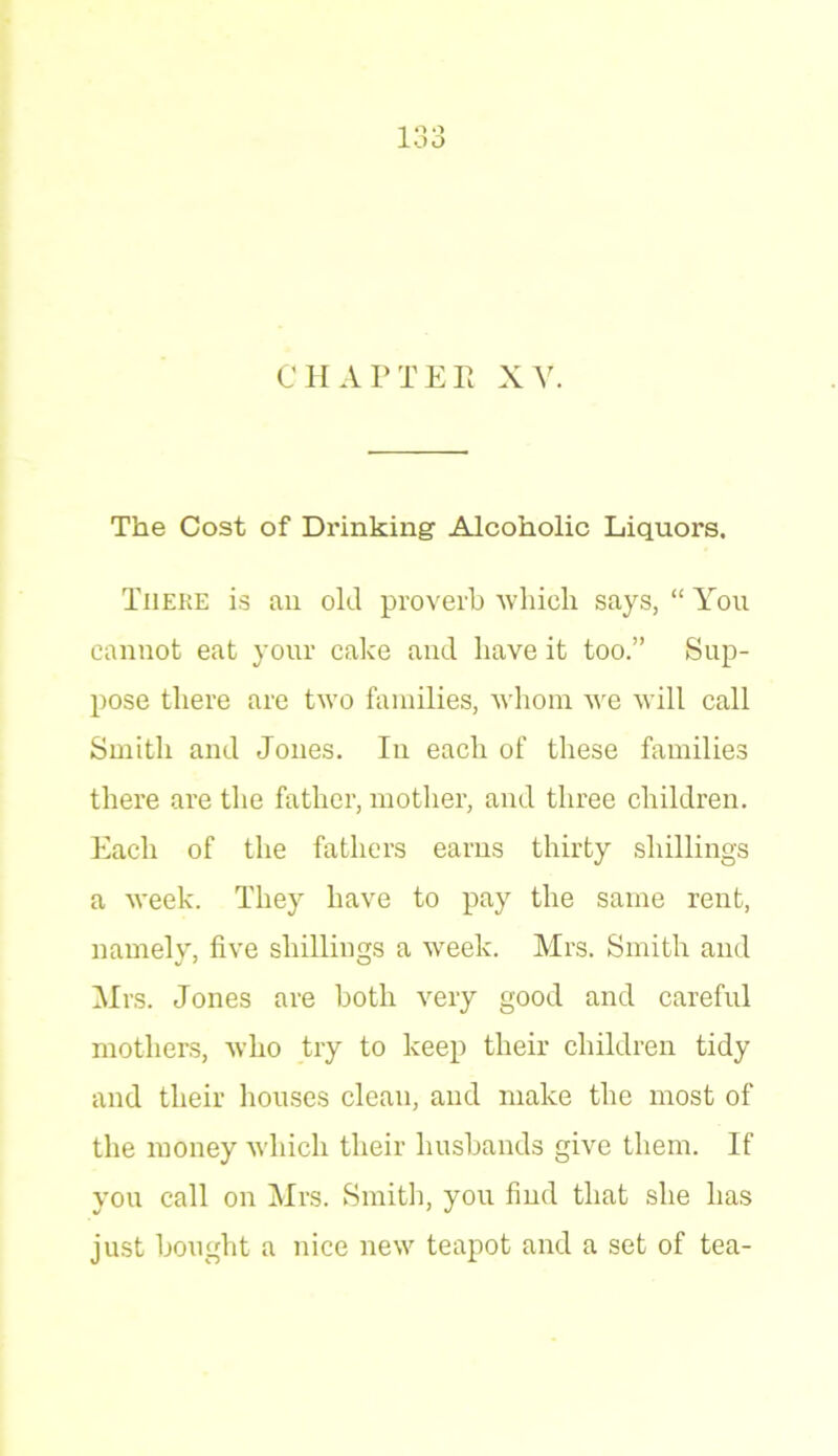 I o o Loo CHAP TEE XV. The Cost of Drinking Alcoholic Liquoi-s. There is an old proverb which says, “ You cannot eat your cake and have it too.” Sup- pose there are two families, whom we will call Smith and Jones. In each of these families there are the father, mother, and three children. Each of the fathers earns thirty shillings a week. They have to pay the same rent, namely, five shillings a week. Mrs. Smith and Mrs. Jones are both very good and careful mothers, who try to keep their children tidy and their houses clean, and make the most of the money which their husbands give them. If you call on Mrs. Smith, you find that she has just bought a nice new teapot and a set of tea-