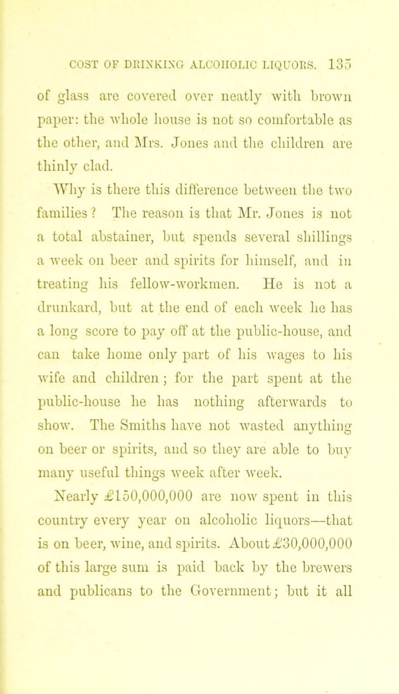 of glass arc covered over neatly with brown paper: the whole house is not so comfortable as the other, and Mrs. Jones and the children are thinly clad. Why is there this difference between the two families ? The reason is that Mr. Jones is not a total abstainer, but spends several shillings a week on beer and spirits for himself, and in treating his fellow-workmen. He is not a drunkard, but at the end of each week be has a long score to pay off at the public-house, and can take home only part of his wages to his wife and children ; for the part spent at the public-house he has nothing afterwards to show. The Smiths have not wasted anything on beer or spirits, and so they are able to buy many useful things week after week. Nearly £150,000,000 are now spent in this country every year on alcoholic liquors—that is on beer, wine, and spirits. About £30,000,000 of this large sum is paid back by the brewers and publicans to the Government; but it all