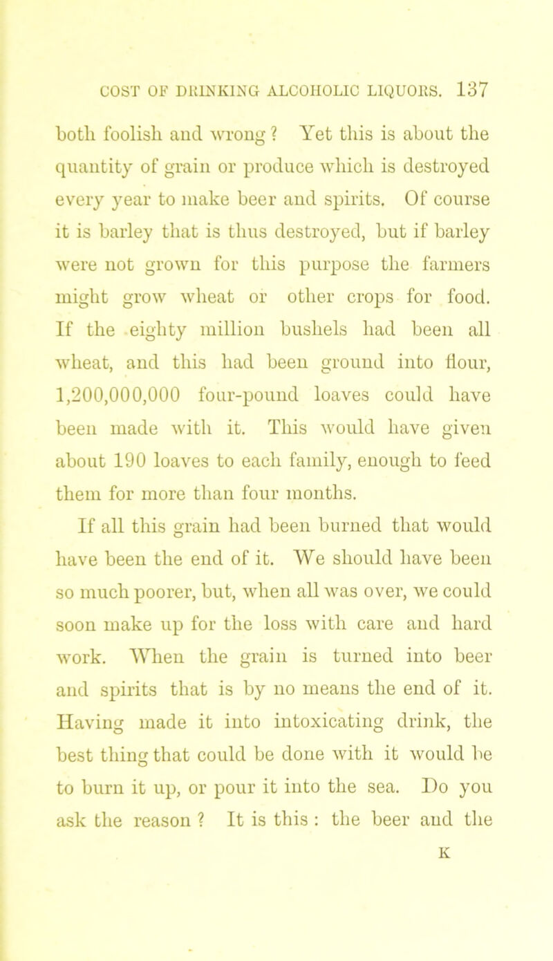 both foolish and wrong ? Yet this is about the quantity of grain or produce which is destroyed every year to make beer and spirits. Of course it is barley that is thus destroyed, but if barley were not grown for this purpose the farmers might grow wheat or other crops for food. If the eighty million bushels had been all wheat, and this had been ground into Hour, 1,200,000,000 four-pound loaves could have been made with it. This would have given about 190 loaves to each family, enough to feed them for more than four months. If all this grain had been burned that would have been the end of it. We should have been so much poorer, but, when all was over, we could soon make up for the loss with care and hard work. When the grain is turned into beer and spirits that is by no means the end of it. Having made it into intoxicating drink, the best thing that could be done with it would be to burn it up, or pour it into the sea. Do you ask the reason ? It is this : the beer and the K