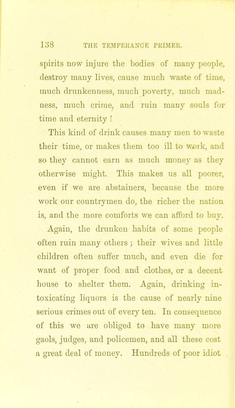 spirits now injure the bodies of many people, destroy many lives, cause much waste of time, much drunkenness, much poverty, much mad- ness, much crime, and ruin many souLs for time and eternity ! This kind of drink causes many men to waste their time, or makes them too ill to work, and so they cannot earn as much money as they otherwise might. This makes us all poorer, even if we are abstainers, because the more work our countrymen do, the richer the nation is, and the more comforts we can afford to buy. Again, the drunken habits of some people often ruin many others ; their wives and little children often suffer much, and even die for want of proper food and clothes, or a decent house to shelter them. Again, drinking in- toxicating liquors is the cause of nearly nine serious crimes out of every ten. In consequence of this we are obliged to have many more gaols, judges, and policemen, and all these cost a great deal of money. Hundreds of poor idiot