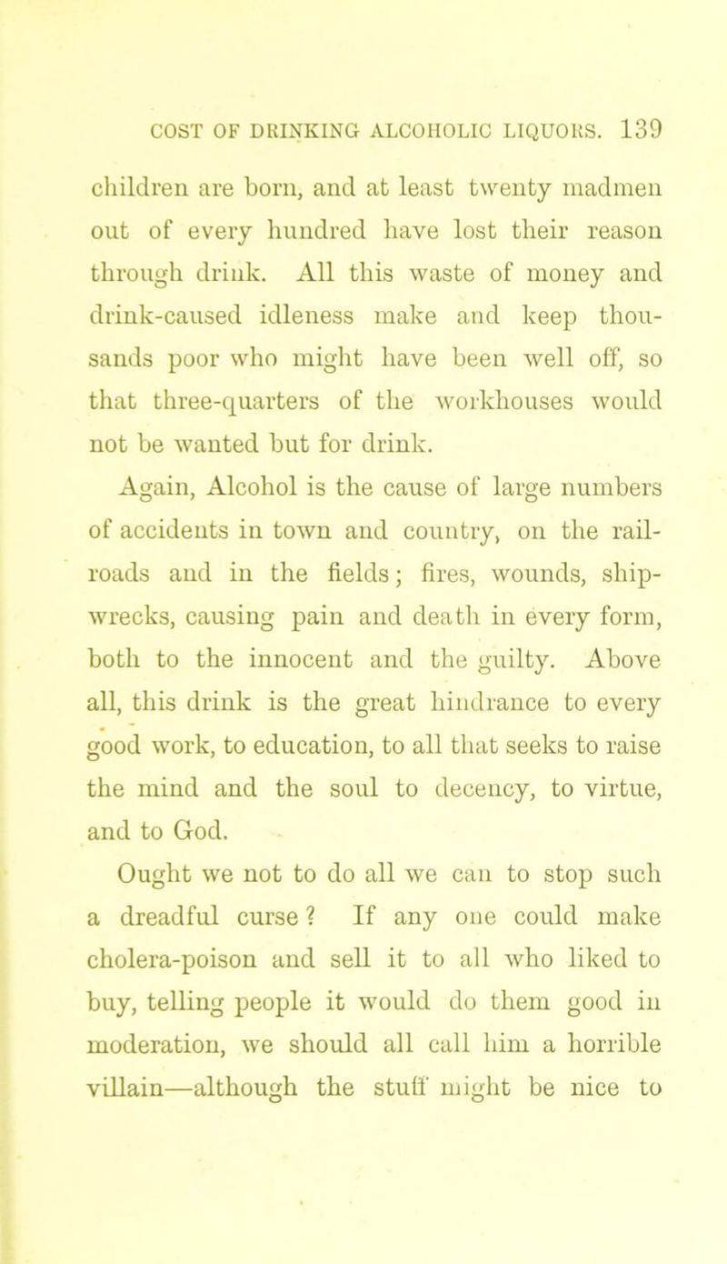 children are born, and at least twenty madmen out of every hundred have lost their reason through drink. All this waste of money and drink-caused idleness make and keep thou- sands poor who might have been well off, so that three-quarters of the workhouses would not be wanted but for drink. Again, Alcohol is the cause of large numbers of accidents in town and country, on the rail- roads and in the fields; fires, wounds, ship- wrecks, causing pain and death in every form, both to the innocent and the guilty. Above all, this drink is the great hindrance to every good work, to education, to all that seeks to raise the mind and the soul to decency, to virtue, and to God. Ought we not to do all we can to stop such a dreadful curse ? If any one could make cholera-poison and sell it to all who liked to buy, telling people it would do them good in moderation, we should all call him a horrible villain—although the stuff might be nice to