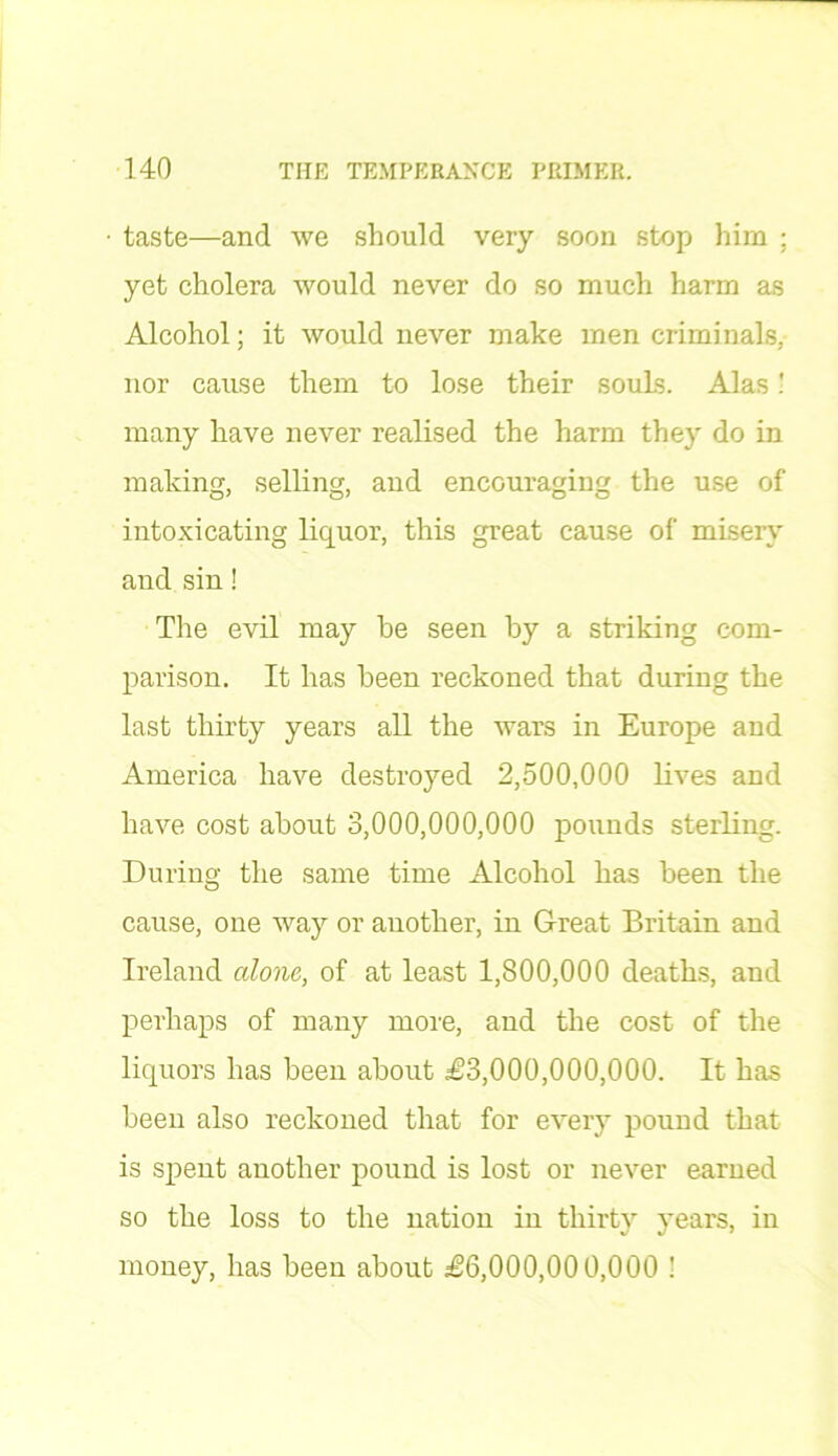 taste—and we should very soon stop him ; yet cholera would never do so much harm as Alcohol; it would never make men criminals, nor cause them to lose their souLs. Alas! many have never realised the harm they do in making, selling, and encouraging the use of intoxicating liquor, this great cause of misery and sin! The evil may be seen by a striking com- parison. It has been reckoned that during the last thirty years all the wars in Europe and America have destroyed 2,500,000 lives and have cost about 3,000,000,000 pounds sterling. During the same time Alcohol has been the cause, one way or another, in Great Britain and Ireland alone, of at least 1,800,000 deaths, and perhaps of many more, and the cost of the liquors has been about £3,000,000,000. It has been also reckoned that for every pound that is spent another pound is lost or never earned so the loss to the nation in thirty years, in money, has been about £6,000,000,000 !