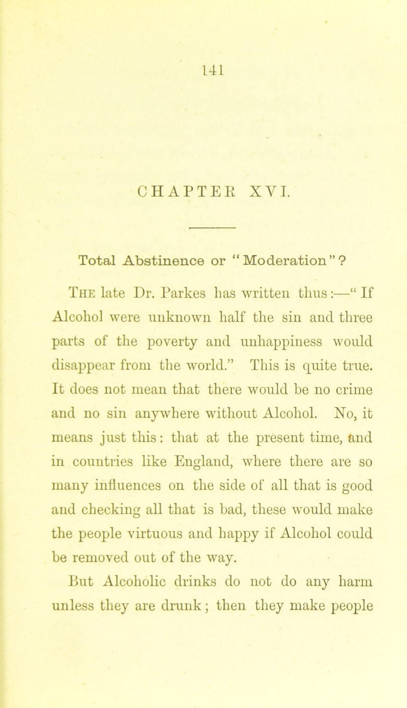 CHAPTER XVI. Total Abstinence or “Moderation”? The late Dr. Parkes has written thus:—“ If Alcohol were unknown half the sin and three parts of the poverty anil unhappiness would disappear from the world.” This is quite true. It does not mean that there would he no crime and no sin anywhere without Alcohol. No, it means just this: that at the present time, and in countries like England, where there are so many influences on the side of all that is good and checking all that is bad, these would make the people virtuous and happy if Alcohol could he removed out of the way. But Alcoholic drinks do not do any harm unless they are drunk; then they make people