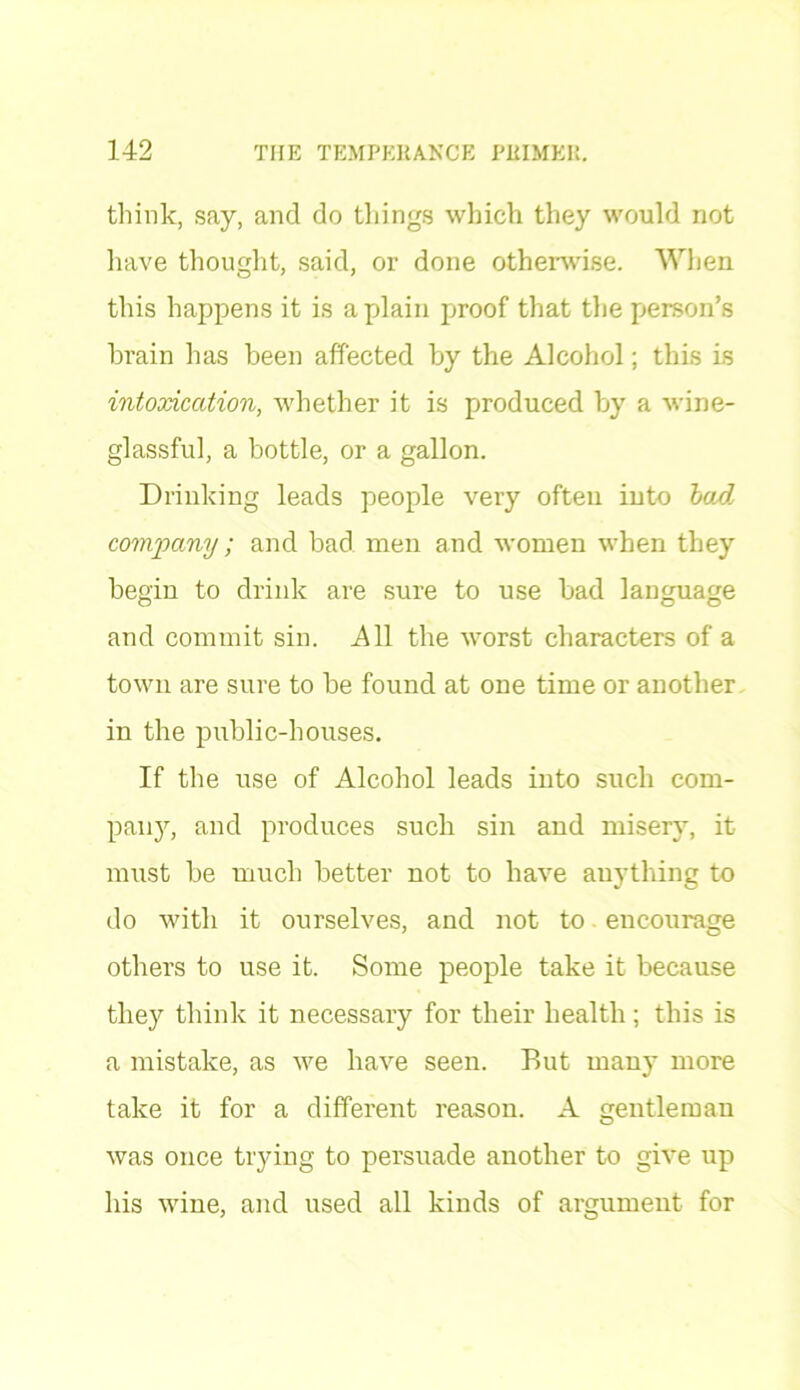 think, say, and do things which they would not have thought, said, or done otherwise. When this happens it is a plain proof that the person’s brain has been affected by the Alcohol; this is intoxication, whether it is produced by a wine- glassful, a bottle, or a gallon. Drinking leads people very often into barf, company; and bad men and women when they begin to drink are sure to use bad language and commit sin. All the worst characters of a town are sure to be found at one time or another in the public-houses. If the use of Alcohol leads into such com- pany, and produces such sin and misery, it must be much better not to have anything to do with it ourselves, and not to encourage others to use it. Some people take it because they think it necessary for their health ; this is a mistake, as we have seen. But many more take it for a different reason. A gentleman was once trying to persuade another to give up his wine, and used all kinds of argument for