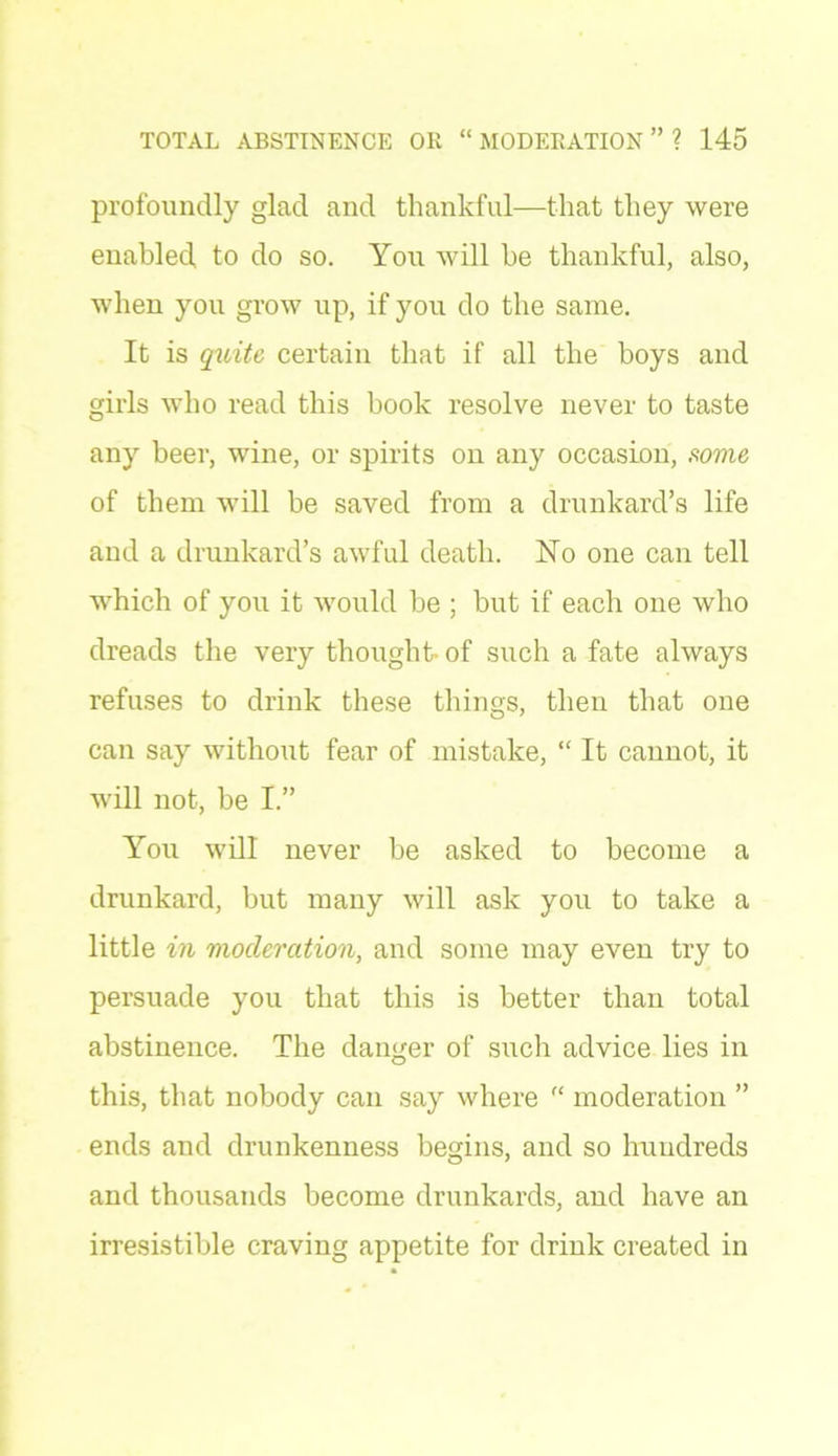 profoundly glad and thankful—that they were enabled to do so. You will he thankful, also, when you grow up, if you do the same. It is quite certain that if all the boys and girls who read this book resolve never to taste any beer, wine, or spirits on any occasion, some of them will be saved from a drunkard’s life and a drunkard’s awful death. No one can tell which of you it would be ; but if each one who dreads the very thought-of such a fate always refuses to drink these things, then that one can say without fear of mistake, “It cannot, it will not, be I.” You will never be asked to become a drunkard, but many will ask you to take a little in moderation, and some may even try to persuade you that this is better than total abstinence. The danger of such advice lies in this, that nobody can say where “ moderation ” ends and drunkenness begins, and so hundreds and thousands become drunkards, and have an irresistible craving appetite for drink created in