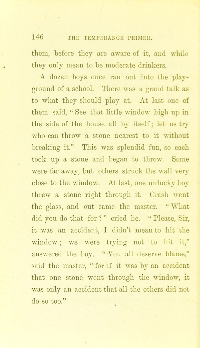 them, before they are aware of it, and while they only mean to be moderate drinkers. A dozen boys once ran out into the play- ground of a school. There was a grand talk as to what they should play at. At last one of them said, “ See that little window high up in the side of the house all by itself; let us try ■who can throw a stone nearest to it ■without breaking it.” This was splendid fun, so each took up a stone and began to throw. Some were far away, but others struck the wall very close to the window. At last, one unlucky boy threw a stone right through it. Crash went the glass, and out came the master. “ What did you do that for ? ” cried he. “ Please, Sir, it was an accident, I didn’t mean to hit the window; we were trying not to hit it,” answered the boy. “ You all deserve blame,” said the master, “ for if it was by an accident that one stone went through the window, it was only an accident that all the others did not do so too.”