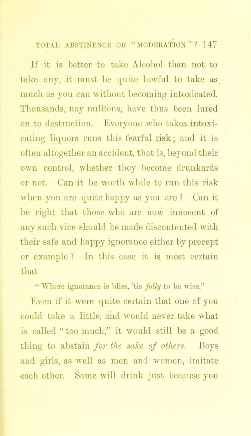 If it is better to take Alcohol than not to take any, it must be quite lawful to take as much as you can without becoming intoxicated. Thousands, nay millions, have thus been lured on to destruction. Everyone who takes intoxi- cating liquors runs this fearful risk; and it is often altogether an accident, that is, beyond their own control, whether they become drunkards or not. Can it be worth while to run this risk when you are quite happy as you are ? Can it be right that those who are now innocent of any such vice should be made discontented with their safe and happy ignorance either by precept or example ? In this case it is most certain that “ Where ignorance is bliss, ’tis folly to be wise.” Even if it were quite certain that one of you could take a little, and would never take what is called “too much,” it would still be a good thing to abstain for the sake of others. Boys and girls, as well as men and women, imitate each other. Some will drink just because you