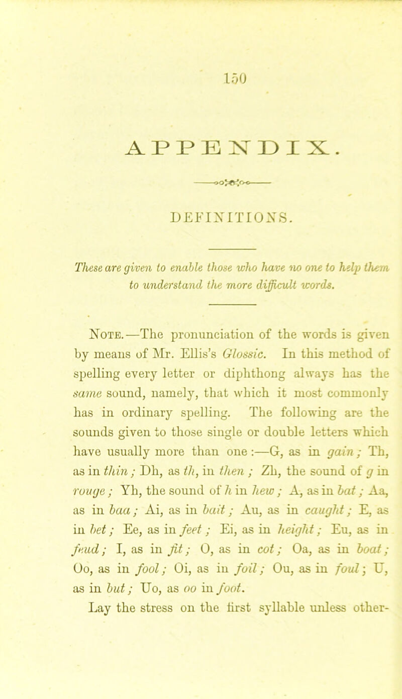 APPENDIX. DEFINITIONS. These are given to enable those who have no one to help them to understand the more difficult words. Note.—The pronunciation of the words is given by means of Mr. Ellis’s Glossic. In this method of spelling every letter or diphthong always has the same sound, namely, that which it most commonly has in ordinary spelling. The following are the sounds given to those single or double letters which have usually more than one :—G, as in gain; Th, as in thin ; Dh, as th, in then ; Zh, the sound of g in rouge ; Yh, the sound of h in hew ; A, as in hat; Aa, as in baa ; Ai, as in bait; Au, as in caught; E, as in bet; Ee, as in feet; Ei, as in height; Eu, as in feud; I, as in fit; 0, as in cot; Oa, as in boat ; Oo, as in fool; Oi, as in foil; Ou, as in foul; U, as in but; Do, as oo in foot. Lay the stress on the hrst syllable unless other-