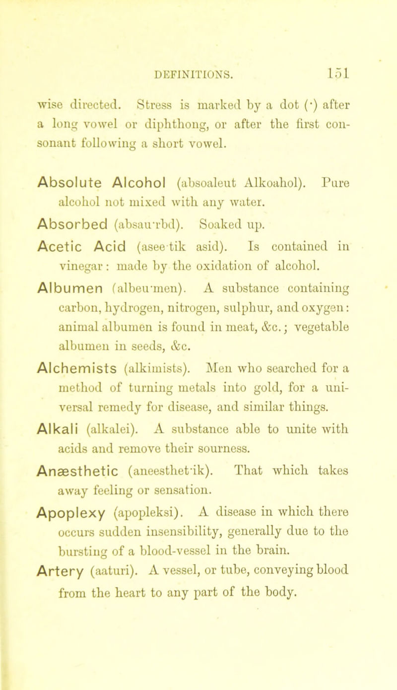 wise directed. Stress is marked by a dot (•) after a long vowel or diphthong, or after the first con- sonant following a short vowel. Absolute Alcohol (absoaleut Alkoahol). Pure alcohol not mixed with any water. Absorbed (absairrbd). Soaked up. Acetic Acid (aseetik asid). Is contained in vinegar: made hy the oxidation of alcohol. Albumen (albeuunen). A substance containing carbon, hydrogen, nitrogen, sulphur, and oxygen: animal albumen is found in meat, &c.; vegetable albumen in seeds, &c. Alchemists (alkimists). Men who searched for a method of turning metals into gold, for a uni- versal remedy for disease, and similar things. Alkali (alkalei). A substance able to unite with acids and remove their sourness. Anaesthetic (aneesthet'ik). That which takes away feeling or sensation. Apoplexy (apopleksi). A disease in which there occurs sudden insensibility, generally due to the bursting of a blood-vessel in the brain. Artery (aaturi). A vessel, or tube, conveying blood from the heart to any part of the body.