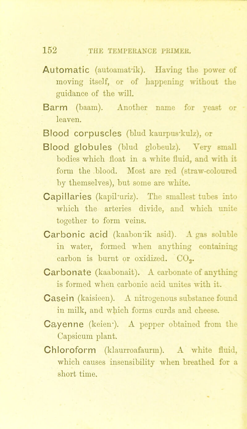 Automatic (autoamat'ik). Having the power of moving itself, or of happening without the guidance of the will. Barm (baam). Another name for yeast or leaven. Blood corpuscles (blud kaurpus'kulz), or Blood globules (blud globeulz). Very small bodies which float in a white fluid, and with it form the blood. Most are red (straw-coloured by themselves), hut some are white. Capillaries (kapiburiz). The smallest tubes into which the arteries divide, and which unite together to form veins. Carbonic acid (kaabonik asid). A gas soluble in water, formed when anything containing carbon is burnt or oxidized. C02. Carbonate (kaabonait). A carbonate of anything is formed when carbonic acid unites with it. Casein (kaisieen). A nitrogenous substance found in milk, and which forms curds and cheese. Cayenne (lceieir). A pepper obtained from the Capsicum plant. Chloroform (klaurroafaurm). A white fluid, which causes insensibility when breathed for a short time.