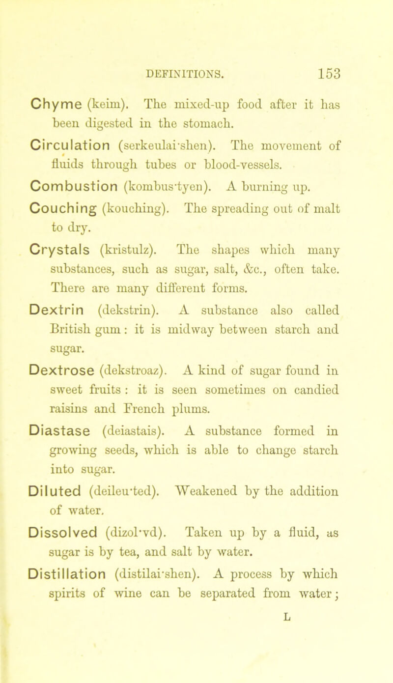 Chyme (keim). The mixed-up food after it has been digested in the stomach. Circulation (serkeularshen). The movement of fluids through tubes or blood-vessels. Combustion (kombus'tyen). A burning up. Couching (kouching). The spreading out of malt to dry. Crystals (kristulz). The shapes which many substances, such as sugar, salt, &c., often take. There are many different forms. Dextrin (dekstrin). A substance also called British gum: it is midway between starch and sugar. Dextrose (dekstroaz). A kind of sugar found in sweet fruits : it is seen sometimes on candied raisins and French plums. Diastase (deiastais). A substance formed in growing seeds, which is able to change starch into sugar. Diluted (deileu'ted). Weakened by the addition of water. Dissolved (dizoTvd). Taken up by a fluid, as sugar is by tea, and salt by water. Distillation (distilarshen). A process by which spirits of wine can be separated from water; L