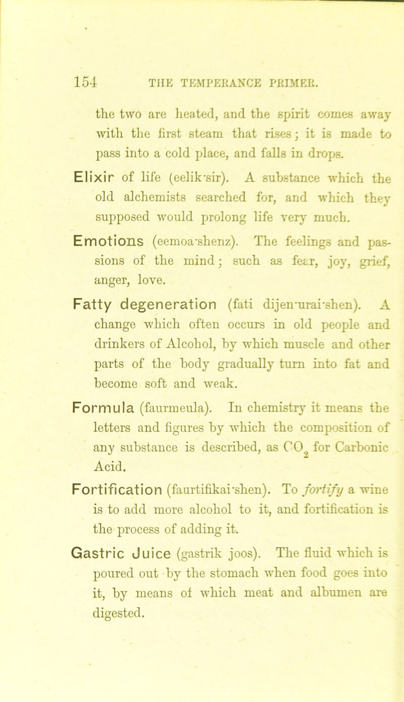 the two are heated, and the spirit comes away with the first steam that rises; it is made to pass into a cold place, and falls in drops. Elixir of life (eelik'sir). A substance which the old alchemists searched for, and which they supposed would prolong life very much. Emotions (eemoa'shenz). The feelings and pas- sions of the mind; such as fear, joy, grief, anger, love. Fatty degeneration (fati dijeirurarshen). A change which often occurs in old people and drinkers of Alcohol, by which muscle and other parts of the body gradually turn into fat and become soft and weak. Formula (faurmeula). In chemistry it means the letters and figures by which the composition of any substance is described, as 009 for Carbonic Acid. Fortification (faurtifikarshen). To fortify a wine is to add more alcohol to it, and fortification is the process of adding it. Gastric Juice (gastrik joos). The fluid which is poured out by the stomach when food goes into it, by means of which meat and albumen are digested.
