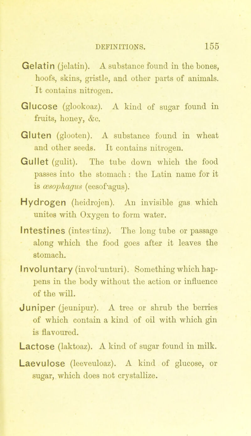 Gelatin (jelatin). A substance found in the bones, hoofs, skins, gristle, and other parts of annuals. It contains nitrogen. Gl ucose (glookoaz). A kind of sugar found in fruits, honey, &c. Gluten (glooten). A substance found in wheat and other seeds. It contains nitrogen. Gullet (gulit). The tube down which the food passes into the stomach : the Latin name for it is oesophagus (eesof'agus). Hydrogen (heidrojen). An invisible gas which unites with Oxygen to form water. Intestines (intes’tinz). The long tube or passage along which the food goes after it leaves the stomach. Involuntary (involmnturi). Something which hap- pens in the body without the action or influence of the will. Juniper (jeunipur). A tree or shrub the berries of which contain a kind of oil with which gin is flavoured. Lactose (laktoaz). A kind of sugar found in milk. Laevulose (leeveuloaz). A kind of glucose, or sugar, which does not crystallize.