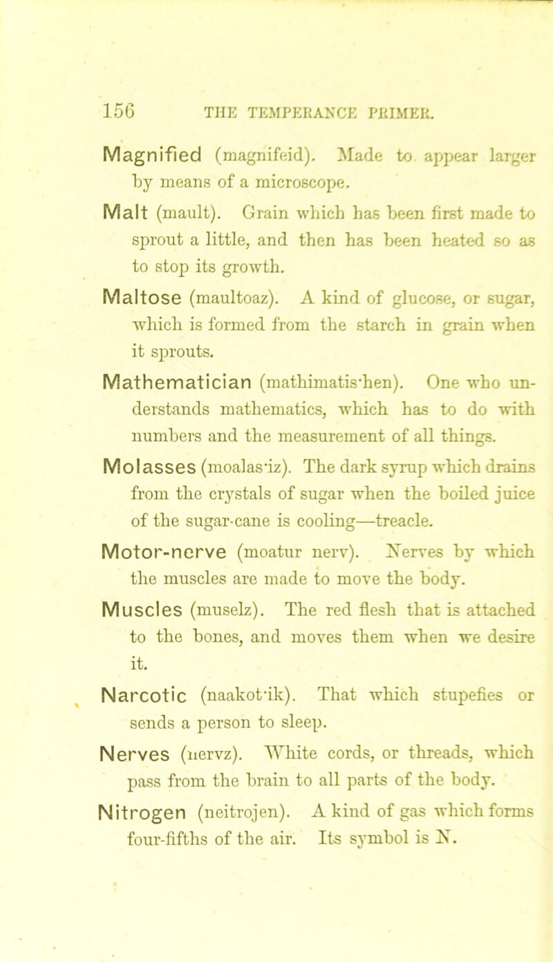Magnified (magnifeid). Made to appear larger by means of a microscope. Malt (mault). Grain which has been first made to sprout a little, and then has been heated so as to stop its growth. Maltose (maultoaz). A kind of glucose, or sugar, which is formed from the starch in grain when it sprouts. Mathematician (mathimatis'hen). One who un- derstands mathematics, which has to do with numbers and the measurement of all things. M OI asses (moalas'iz). The dark syrup which drains from the crystals of sugar when the boiled juice of the sugar-cane is cooling—treacle. Motor-nerve (moatur nerv). Serves by which the muscles are made to move the body. Muscles (muselz). The red flesh that is attached to the bones, and moves them when we desire it. Narcotic (naakotuk). That which stupefies or sends a person to sleep. Nerves (nervz). White cords, or threads, which pass from the brain to all parts of the body. Nitrogen (neitrojen). A kind of gas which forms four-fifths of the air. Its symbol is N.
